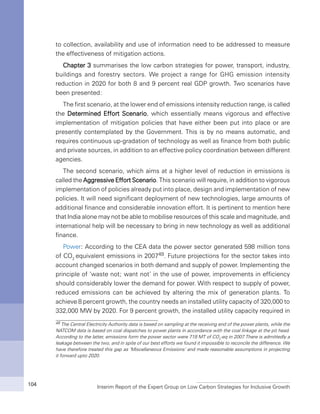 Interim Report of the Expert Group on Low Carbon Strategies for Inclusive Growth104
to collection, availability and use of information need to be addressed to measure
the effectiveness of mitigation actions.
Chapter 3 summarises the low carbon strategies for power, transport, industry,
buildings and forestry sectors. We project a range for GHG emission intensity
reduction in 2020 for both 8 and 9 percent real GDP growth. Two scenarios have
been presented:
The first scenario, at the lower end of emissions intensity reduction range, is called
the Determined Effort Scenario, which essentially means vigorous and effective
implementation of mitigation policies that have either been put into place or are
presently contemplated by the Government. This is by no means automatic, and
requires continuous up-gradation of technology as well as finance from both public
and private sources, in addition to an effective policy coordination between different
agencies.
The second scenario, which aims at a higher level of reduction in emissions is
called the Aggressive Effort Scenario. This scenario will require, in addition to vigorous
implementation of policies already put into place, design and implementation of new
policies. It will need significant deployment of new technologies, large amounts of
additional finance and considerable innovation effort. It is pertinent to mention here
that India alone may not be able to mobilise resources of this scale and magnitude, and
international help will be necessary to bring in new technology as well as additional
finance.
Power: According to the CEA data the power sector generated 598 million tons
of CO2
equivalent emissions in 200749. Future projections for the sector takes into
account changed scenarios in both demand and supply of power. Implementing the
principle of ‘waste not; want not’ in the use of power, improvements in efficiency
should considerably lower the demand for power. With respect to supply of power,
reduced emissions can be achieved by altering the mix of generation plants. To
achieve 8 percent growth, the country needs an installed utility capacity of 320,000 to
332,000 MW by 2020. For 9 percent growth, the installed utility capacity required in
49 The Central Electricity Authority data is based on sampling at the receiving end of the power plants, while the
NATCOM data is based on coal dispatches to power plants in accordance with the coal linkage at the pit head.
According to the latter, emissions form the power sector were 719 MT of CO2
-eq in 2007.There is admittedly a
leakage between the two, and in spite of our best efforts we found it impossible to reconcile the difference. We
have therefore treated this gap as ‘Miscellaneous Emissions’ and made reasonable assumptions in projecting
it forward upto 2020.
 