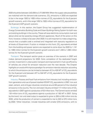 Summary and Conclusions 105
2020 should be between 3,63,000 to 3,77,000 MW. When the supply side possibilities
are matched with the demand side scenarios, CO2
emissions in 2020 are expected
to be in the range 1263 to 1428 million tonnes of CO2
equivalents for the 8 percent
growth scenario, and in the range 1452 to 1620 million tonnes of CO2
equivalents for
the 9 percent GDP growth scenario.
Buildings: In this section, the Expert Group has suggested implementation of
Energy Conservation Building Code and Green Buildings Rating System for both new
and existing buildings in the country. These will save electricity consumption over and
above what can be saved by energy efficient appliances. Much of the action on this
front, however, is likely to be seen after 2020. It is still important to make a beginning,
ensure that a suitable code is evolved and integrated with statutory regulations at
all levels of Government. If action is initiated on this front, CO2
equivalents emitted
from the building and power sectors are expected to come down by 2020 to 1,141
to 1368 million tonnes for the 8 percent growth scenario and 1,330 to 1,560 million
tonnes for the 9 percent growth scenario.
Transport: The transport section gives an overview of the scenario in 2007 and
makes demand projections for 2020. Early completion of the dedicated freight
corridor, investment in urban public transport and improvement in fuel use efficiency
of vehicles are critical for emission reduction over the next decade. The Chapter
highlights an avoid-shift-improve paradigm for emission intensity reduction according
to which the emissions can be limited to between 413 to 435 MT of CO2
equivalents
for the 8 percent and between 477 to 504 MT of CO2
equivalents for the 9 percent
GDP growth scenario.
Industry: Process and fossil fuel emissions from Industry (not including emission
from generation and use of power) totalled 478 MT CO2
equivalents in 2007. Iron and
steel, cement, and oil & gas industries constitute around 60 percent of the industrial
emissions in the country. The iron and steel industry emitted 117 million tons of CO2
equivalents in 2007 against a production of 53 million tons. The Cement sector emitted
130 million tons of CO2
equivalents against a production of 165 MT in 2007. Going
by the trend, iron and steel output is expected to grow to 200 to 240 million tons by
2020, while the production of cement is expected to rise to 500 to 570 million tons
by 2020. ‘Other industries’, include industries with smaller GHG emissions, with no
 