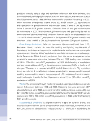 Interim Report of the Expert Group on Low Carbon Strategies for Inclusive Growth106
particular industry being a large and dominant contributor. For many of these, it is
difficult to make precise projections for 2020. For these sectors, the emission-output
elasticity over the period 1994-2007 has been used for projection forward up to 2020.
Other industries are expected to emit 270 to 300 million tons of CO2
equivalents in
the 8 percent GDP growth scenario, and between 288 to 319 MT of CO2
equivalents
in the 9 percent GDP growth scenario. Emissions from oil and gas industry were
55 million tons in 2007. This includes fugitive emissions (like gas flaring) as well as
emissions from petroleum refining. Emissions from this sector are expected to rise to
115 to 125 million tons of CO2
equivalents in the 8 percent GDP growth scenario and
between 128 to 140 MT of CO2
equivalents in the 9 percent GDP growth scenario.
Other Energy Emissions: Refers to the use of biomass and fossil fuels (LPG,
kerosene, diesel, coal etc.) to meet the cooking and lighting requirements of
households, institutions and commercial establishments, as also their use as energy in
agriculture and fisheries. ‘Other’ excludes the use of electricity as a source of energy.
In the Determined Effort Scenario, emissions from this sector are expected to be
grow at the same slow rate as that between 1994 and 2007, leading to an emission
of 261 to 276 million tons of CO2
equivalents by 2020. While burning of wood does
not lead to net addition of CO2
to the atmosphere, it does add GHGs in the form of
nitrogen. When wood is replaced with LPG, total GHG emissions in CO2
equivalent
terms are reduced. If our efforts at inclusive growth lead to a wider use of improved
cooking stoves and increase in the coverage of LPG, emissions from this sector
could be brought down by further 20 percent to about 221 to 235 million tons CO2
equivalents by 2020.
Waste: The emissions through waste increased at a compounded annual growth
rate of 7.3 percent between 1994 and 2007. Projecting the same emission-GDP
elasticity forward up to 2020, emissions from the waste sector are expected to rise
to 146 to 163 million tons of CO2
equivalents in 2020 under the 8 percent GDP growth
scenario and 165 to 183 million tons of CO2
equivalents in 2020 under the 9 percent
GDP growth scenario.
Miscellaneous Emissions: As explained above, in spite of our best efforts, the
discrepancy between the power emissions from the two sources, namely CEA and
NATCOM, could not be reconciled. This gap was 121 MT of CO2
-eq in 2007 (nearly 20
 