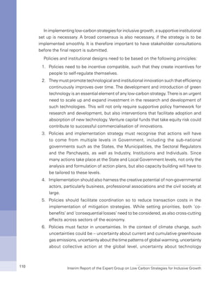 Interim Report of the Expert Group on Low Carbon Strategies for Inclusive Growth110
In implementing low-carbon strategies for inclusive growth, a supportive institutional
set up is necessary. A broad consensus is also necessary, if the strategy is to be
implemented smoothly. It is therefore important to have stakeholder consultations
before the final report is submitted.
Policies and institutional designs need to be based on the following principles:
1.	 Policies need to be incentive compatible, such that they create incentives for
people to self-regulate themselves.
2.	 They must promote technological and institutional innovation such that efficiency
continuously improves over time. The development and introduction of green
technology is an essential element of any low-carbon strategy. There is an urgent
need to scale up and expand investment in the research and development of
such technologies. This will not only require supportive policy framework for
research and development, but also interventions that facilitate adoption and
absorption of new technology. Venture capital funds that take equity risk could
contribute to successful commercialisation of innovations.
3.	 Policies and implementation strategy must recognise that actions will have
to come from multiple levels in Government, including the sub-national
governments such as the States, the Municipalities, the Sectoral Regulators
and the Panchayats, as well as Industry, Institutions and Individuals. Since
many actions take place at the State and Local Government levels, not only the
analysis and formulation of action plans, but also capacity building will have to
be tailored to these levels.
4.	 Implementation should also harness the creative potential of non-governmental
actors, particularly business, professional associations and the civil society at
large.
5.	 Policies should facilitate coordination so to reduce transaction costs in the
implementation of mitigation strategies. While setting priorities, both ‘co-
benefits’ and ‘consequential losses’ need to be considered, as also cross-cutting
effects across sectors of the economy.
6.	 Policies must factor in uncertainties. In the context of climate change, such
uncertainties could be – uncertainty about current and cumulative greenhouse
gas emissions, uncertainty about the time patterns of global warming, uncertainty
about collective action at the global level, uncertainty about technology
 