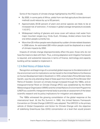 Interim Report of the Expert Group on Low Carbon Strategies for Inclusive Growth4
Some of the impacts of climate change highlighted by the IPCC include:
By 2020, in some parts of Africa, yields from rain-fed agriculture (the dominantƒƒ
method) could reduce by up to 50 percent;
Approximately 20-30 percent of plant and animal species are likely to be atƒƒ
increased risk of extinction, if increase in global average temperature exceeds
1.5-2.5°C;
Widespread melting of glaciers and snow cover will reduce melt water fromƒƒ
major mountain ranges (e.g. Hindu Kush, Himalaya, Andes) where more than
one billion people currently live;
More than 20 million people were displaced by sudden climate-related disastersƒƒ
in 2008 alone. An estimated 200 million people could be displaced as a result
of climate impacts by 2050.
Impacts of climate change disproportionately affect the poor, those who do not
have the means to deal with them. Thus, a strong adaptation and mitigation framework
is required, and substantial resources in terms of finance, technology and capacity
building will be needed to implement it.
1.2 A Brief History of Global Action
Recognition and beginnings of a concerted global response to the deterioration of
the environment and its implications can be traced to the United Nations Conference
on Human Development held in Stockholm in 1972, where India’s Prime Minister Indira
Gandhi, was the only attending Head of State apart from the host Prime Minister Olof
Palme of Sweden. Concern on climate change increased through the 1980s, and an
Intergovernmental Panel on Climate Change (IPCC) was established by the World
Meteorological Organization (WMO) and the United Nations Environment Programme
(UNEP) as a scientific intergovernmental body to provide an assessment of the latest
scientific research and its policy implications for mitigation and adaptation.
The 1990s witnessed the growing consolidation of the global response at the
international level. At the Rio Summit in 1992, the United Nations Framework
Convention on Climate Change (UNFCCC) was adopted. The UNFCCC is the primary
vehicle of Global Cooperation and Action for Climate Change with the objective
of stabilising Greenhouse Gas (GHG) concentration at a level that would prevent
 