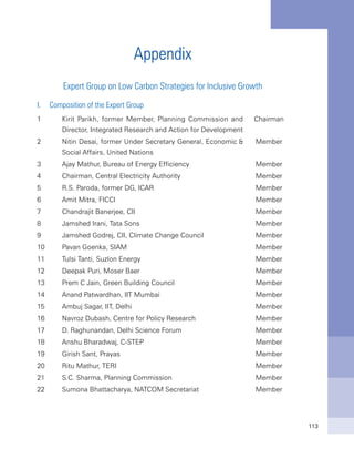 113
Appendix
Expert Group on Low Carbon Strategies for Inclusive Growth
I.	 Composition of the Expert Group
1 Kirit Parikh, former Member, Planning Commission and
Director, Integrated Research and Action for Development
Chairman
2 Nitin Desai, former Under Secretary General, Economic &
Social Affairs, United Nations
Member
3 Ajay Mathur, Bureau of Energy Efficiency Member
4 Chairman, Central Electricity Authority Member
5 R.S. Paroda, former DG, ICAR Member
6 Amit Mitra, FICCI Member
7 Chandrajit Banerjee, CII Member
8 Jamshed Irani, Tata Sons Member
9 Jamshed Godrej, CII, Climate Change Council Member
10 Pavan Goenka, SIAM Member
11 Tulsi Tanti, Suzlon Energy Member
12 Deepak Puri, Moser Baer Member
13 Prem C Jain, Green Building Council Member
14 Anand Patwardhan, IIT Mumbai Member
15 Ambuj Sagar, IIT, Delhi Member
16 Navroz Dubash, Centre for Policy Research Member
17 D. Raghunandan, Delhi Science Forum Member
18 Anshu Bharadwaj, C-STEP Member
19 Girish Sant, Prayas Member
20 Ritu Mathur, TERI Member
21 S.C. Sharma, Planning Commission Member
22 Sumona Bhattacharya, NATCOM Secretariat Member
 