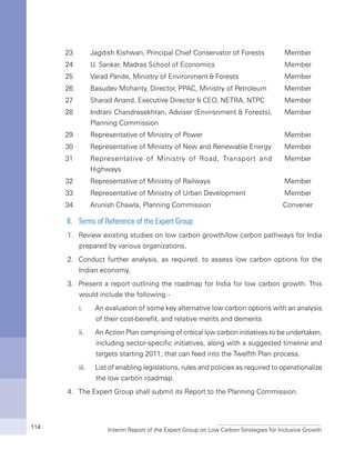 Interim Report of the Expert Group on Low Carbon Strategies for Inclusive Growth114
23 Jagdish Kishwan, Principal Chief Conservator of Forests Member
24 U. Sankar, Madras School of Economics Member
25 Varad Pande, Ministry of Environment & Forests Member
26 Basudev Mohanty, Director, PPAC, Ministry of Petroleum Member
27 Sharad Anand, Executive Director & CEO, NETRA, NTPC Member
28 Indrani Chandrasekhran, Adviser (Environment & Forests),
Planning Commission
Member
29 Representative of Ministry of Power Member
30 Representative of Ministry of New and Renewable Energy Member
31 Representative of Ministry of Road, Transport and
Highways
Member
32 Representative of Ministry of Railways Member
33 Representative of Ministry of Urban Development Member
34 Arunish Chawla, Planning Commission Convener
II.	 Terms of Reference of the Expert Group
1.	 Review existing studies on low carbon growth/low carbon pathways for India
prepared by various organizations,
2.	 Conduct further analysis, as required, to assess low carbon options for the
Indian economy,
3.	 Present a report outlining the roadmap for India for low carbon growth. This
would include the following:-
	 i.	 An evaluation of some key alternative low carbon options with an analysis
of their cost-benefit, and relative merits and demerits
	 ii.	 An Action Plan comprising of critical low carbon initiatives to be undertaken,
including sector-specific initiatives, along with a suggested timeline and
targets starting 2011, that can feed into the Twelfth Plan process.
	 iii.	 List of enabling legislations, rules and policies as required to operationalize
the low carbon roadmap.
4.	 The Expert Group shall submit its Report to the Planning Commission.
 