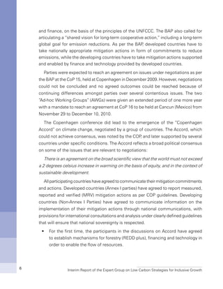 Interim Report of the Expert Group on Low Carbon Strategies for Inclusive Growth6
and finance, on the basis of the principles of the UNFCCC. The BAP also called for
articulating a “shared vision for long-term cooperative action,” including a long-term
global goal for emission reductions. As per the BAP, developed countries have to
take nationally appropriate mitigation actions in form of commitments to reduce
emissions, while the developing countries have to take mitigation actions supported
and enabled by finance and technology provided by developed countries.
Parties were expected to reach an agreement on issues under negotiations as per
the BAP at the CoP 15, held at Copenhagen in December 2009. However, negotiations
could not be concluded and no agreed outcomes could be reached because of
continuing differences amongst parties over several contentious issues. The two
“Ad-hoc Working Groups” (AWGs) were given an extended period of one more year
with a mandate to reach an agreement at CoP 16 to be held at Cancun (Mexico) from
November 29 to December 10, 2010.
The Copenhagen conference did lead to the emergence of the “Copenhagen
Accord” on climate change, negotiated by a group of countries. The Accord, which
could not achieve consensus, was noted by the COP, and later supported by several
countries under specific conditions. The Accord reflects a broad political consensus
on some of the issues that are relevant to negotiations:
There is an agreement on the broad scientific view that the world must not exceed
a 2 degrees celsius increase in warming on the basis of equity, and in the context of
sustainable development.
All participatingcountrieshaveagreedtocommunicatetheirmitigationcommitments
and actions. Developed countries (Annex I parties) have agreed to report measured,
reported and verified (MRV) mitigation actions as per COP guidelines. Developing
countries (Non-Annex I Parties) have agreed to communicate information on the
implementation of their mitigation actions through national communications, with
provisions for international consultations and analysis under clearly defined guidelines
that will ensure that national sovereignty is respected.
For the first time, the participants in the discussions on Accord have agreedƒƒ
to establish mechanisms for forestry (REDD plus), financing and technology in
order to enable the flow of resources.
 
