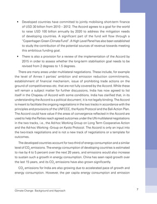 Climate Change: Background and Approach 7
Developed countries have committed to jointly mobilising short-term financeƒƒ
of USD 30 billion from 2010 – 2012. The Accord agrees to a goal for the world
to raise USD 100 billion annually by 2020 to address the mitigation needs
of developing countries. A significant part of the fund will flow through a
“Copenhagen Green Climate Fund”. A High Level Panel has also been established
to study the contribution of the potential sources of revenue towards meeting
this ambitious funding goal.
There is also a provision for a review of the implementation of the Accord byƒƒ
2015 in order to assess whether the long-term stabilisation goal needs to be
revised from 2 degrees to 1.5 degrees.
There are many areas under multilateral negotiations. These include, for example
the level of Annex I parties’ ambition and emission reduction commitments,
establishment of financial mechanism, issue of prohibiting trade actions on the
ground of competitiveness etc. that are not fully covered by the Accord. While these
will remain a subject matter for further discussions, India has now agreed to list
itself in the Chapeau of Accord with some conditions. India has clarified that, in its
understanding the Accord is a political document; it is not legally binding. The Accord
is meant to facilitate the ongoing negotiations in the two tracks in accordance with the
principles and provisions of the UNFCCC, the Kyoto Protocol and the Bali Action Plan.
The Accord could have value if the areas of convergence reflected in the Accord are
used to help the Parties reach agreed outcomes under the UN multilateral negotiations
in the two tracks, i.e., the Ad-hoc Working Group on Long Term Cooperative Action
and the Ad-hoc Working -Group on Kyoto Protocol. The Accord is only an input into
the two-track negotiations and is not a new track of negotiations or a template for
outcomes.
The developed countries account for two-third of energy consumption and a similar
level of CO2
emissions. The energy consumption of developing countries is estimated
to rise by 4 to 5 percent over the next 20 years, and emissions would also increase
to sustain such a growth in energy consumption. China has seen rapid growth over
the last 15 years, and its CO2
emissions have also grown significantly.
CO2
emissions for India are also growing due to accelerated pace of growth and
energy consumption. However, the per capita energy consumption and emission
 