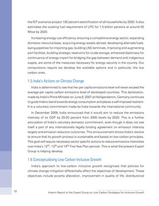 Interim Report of the Expert Group on Low Carbon Strategies for Inclusive Growth12
the IEP scenarios project 100 percent electrification of all households by 2020. It also
estimates the cooking fuel requirement of LPG for 1.5 billion persons at around 55
Mtoe by 2020.
Increasing energy use efficiency, ensuring a competitive energy sector, expanding
domestic resource base, acquiring energy assets abroad, developing alternate fuels,
laying pipelines for importing gas, building LNG terminals, improving and augmenting
port facilities, building strategic reservoirs for crude storage, enhanced diplomacy for
continuance of energy import for bridging the gap between demand and indigenous
supply, are some of the measures necessary for energy security in the country. Our
compulsions require we develop the available options and in particular, the low
carbon ones.
1.5 India’s Actions on Climate Change
India is determined to see that her per capita emissions level will never exceed the
average per capita carbon emissions level of developed countries. This declaration,
made by India’s Prime Minister on June 8, 2007 at Heiligendamm, Germany continues
to guide India’s stand towards energy consumption and places a self-imposed restraint.
It is a voluntary commitment made by India towards the international community.
In December 2009, India announced that it would aim to reduce the emissions
intensity of its GDP by 20-25 percent from 2005 levels by 2020. This is a further
articulation of India’s voluntary domestic commitment, even though it does not see
itself a part of any internationally legally binding agreement on emission intensity
targets and emission reduction outcomes. This announcement shows India’s resolve
to ensure that its growth process is sustainable and based on low carbon principles.
This goal will require necessary sector specific actions to reduce emissions intensities
over India’s 12th, 13th and 14th Five Year Plan periods. This is what the present Expert
Group is helping develop.
1.6 Conceptualising Low Carbon Inclusive Growth
India’s approach to low-carbon inclusive growth recognises that policies for
climate change mitigation differentially affect the objectives of development. These
objectives include poverty alleviation, improvement in quality of life, distributional
 