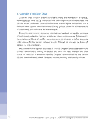Interim Report of the Expert Group on Low Carbon Strategies for Inclusive Growth14
1.7 Approach of the Expert Group
Given the wide range of expertise available among the members of the group,
working groups were set up to evaluate low-carbon options in different areas and
sectors. Given the limited time available for the interim report, we decided that a
menu of these options identified by the working groups, vetted for some measure
of consistency, will constitute the interim report.
Through its interim report, the group intends to get feedback from public by means
of the internet and public hearings at selected places in the country. Subsequently,
these options will be analysed for macro-economic consistency to define a country
wide strategy for low carbon inclusive growth. This will be followed by design of
policies for implementation.
The present interim report is organised as follows: Chapters 2 looks at the structure
of India’s emissions to identify the sectors and areas that need attention and offer
scope for reduction in emission intensity. Chapter 3 summarises the low carbon
options identified in the power, transport, industry, building and forestry sectors.
 