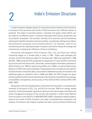 India’s Emission Structure 15
India’s Emission Structure
In order to explore strategic options for reducing emission intensity of the economy,
an analysis of the quantities and trends of GHG emissions from different sectors is
essential. This helps to prioritise sectors, industries and gases where efforts can
be made for an effective action. Emissions take place both during, production and
consumption processes. The emission intensity of an economy can be lowered by
reducing the need for production and consumption, as well as by making consumption
and production processes more emission-efficient. For example, need for air
conditioning can be reduced by better insulation and further reduce the energy and
emissions by increasing the efficiency of the air conditioner.
Estimating anthropogenic GHG emissions (CO2
, CH4
and N2
O) and making
inventories began on a limited scale in India, in 1991. These were enlarged and
revised, and the first definitive report for the base year 1990 was published in 1998
(ALGAS, 1998) using the IPCC guidelines for preparation of national GHG inventories
by sources and removal by sinks. Since then, several papers have been published on
GHG emissions for 1990 at national level (Mitra et al. 2002), as well as district level
(Garg et al. 2001) have been published. These papers have included country-specific
emission factors and activity data, accounted for additional sources of emissions and
additional gases or pollutants. Also in 2000 and 2003, the IPCC brought out good
practice guidances that were aimed towards improving the comprehensive coverage,
comparability, transparency, and accuracy of the national GHG inventory (IPCC GPG
2000, 2003).
Taking stock of all such developments, and further fine tuning them, a comprehensive
inventory of emissions of CO2
, CH4
and N2
O for the year 1994 from energy related
activities, industrial processes, agriculture, land use, land use change and forestry and
waste management practices of the country was reported in India’s Initial National
Communication to the UNFCCC in 2004 (NATCOM, 2004). Subsequent research papers,
examine the trends of GHG emissions and make a comprehensive comparison and
analysis of emissions with respect to global and other country emissions (Sharma et
2
 