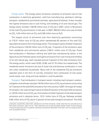 India’s Emission Structure 17
Energy sector: The energy sector emissions comprise of emissions due to fuel
combustion in electricity generation, solid fuel manufacturing, petroleum refining,
transport, residential & commercial activities, agriculture & fisheries. It also includes
the fugitive emissions due to coal mining, and handling of oil and natural gas. The
energy sector emitted 1100.06 million tons of CO2
-eq in 2007, which is 58 percent
of the total CO2
-eq emissions in that year. In 2007, 992.84 million tons was emitted
as CO2
, 4.24 million tons as CH4
and 0.06 million tons as N2
O.
The largest chunk of emissions was from electricity generation amounting
to 719.31 million tons of CO2
-eq which represented 65 percent of the total CO2
equivalent emissions from the energy sector. The transport sector emitted 14 percent
of the emissions (142.04 million tons of CO2
-eq). 13 percent of the emissions were
from residential and commercial sectors (149.51 million tons of CO2
-eq). Fossil
fuel combustion in Petroleum refining and solid fuel manufacturing sector, in the
Agriculture and Fisheries sector and fugitive emissions from coal mining and handling
of oil and natural gas, each resulted around 3 percent of the total emissions from
the energy sector, which were 33.85, 33.66, and 31.70 million tins respectively. The
residential sector emissions are due to fossil fuel and biomass combustion in rural
and urban residential households. About half of the residential CO2
-eq emissions
reported were in the form of non-CO2
emissions from combustion of fuel wood,
wood waste, cow- dung and crop residue in rural households.
Transport: Fuel combustion in transport sector including road transport, aviation,
navigation and railways resulted 142.04 million tons of CO2
-eq emissions accounting
for 7 percent of the total GHG emissions from the country in 2007. Amongst all modes
of transport, the road transport alone emitted 87 percent of the total GHG emissions
or 123.55 million tons of CO2
-eq. Civil aviation emitted 7 percent of the total transport
emissions and in absolute terms, 10.21 million tons of CO2
-eq. Railways emitted
6.84 million tons of CO2
-eq (or 5 percent of the total transport emissions). The GHG
production, acrylonitrile, carbon blck, caprolactam and other chemicals; metals other than iron and steel such as
ferro alloys, aluminium, lead, zinc etc.; other industries such as pulp and paper, leather/ textile, food processing,
mining and quarrying and non specific industries (components described in the text); and non energy products
such as paraffin and wax.
 