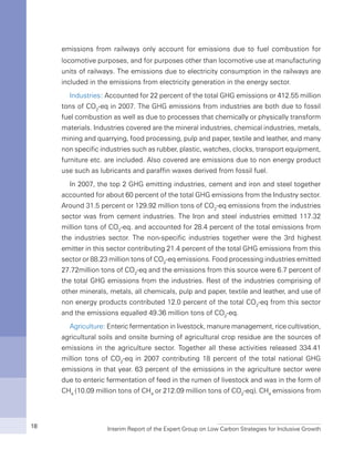 Interim Report of the Expert Group on Low Carbon Strategies for Inclusive Growth18
emissions from railways only account for emissions due to fuel combustion for
locomotive purposes, and for purposes other than locomotive use at manufacturing
units of railways. The emissions due to electricity consumption in the railways are
included in the emissions from electricity generation in the energy sector.
Industries: Accounted for 22 percent of the total GHG emissions or 412.55 million
tons of CO2
-eq in 2007. The GHG emissions from industries are both due to fossil
fuel combustion as well as due to processes that chemically or physically transform
materials. Industries covered are the mineral industries, chemical industries, metals,
mining and quarrying, food processing, pulp and paper, textile and leather, and many
non specific industries such as rubber, plastic, watches, clocks, transport equipment,
furniture etc. are included. Also covered are emissions due to non energy product
use such as lubricants and paraffin waxes derived from fossil fuel.
In 2007, the top 2 GHG emitting industries, cement and iron and steel together
accounted for about 60 percent of the total GHG emissions from the Industry sector.
Around 31.5 percent or 129.92 million tons of CO2
-eq emissions from the industries
sector was from cement industries. The Iron and steel industries emitted 117.32
million tons of CO2
-eq. and accounted for 28.4 percent of the total emissions from
the industries sector. The non-specific industries together were the 3rd highest
emitter in this sector contributing 21.4 percent of the total GHG emissions from this
sector or 88.23 million tons of CO2
-eq emissions. Food processing industries emitted
27.72million tons of CO2
-eq and the emissions from this source were 6.7 percent of
the total GHG emissions from the industries. Rest of the industries comprising of
other minerals, metals, all chemicals, pulp and paper, textile and leather, and use of
non energy products contributed 12.0 percent of the total CO2
-eq from this sector
and the emissions equalled 49.36 million tons of CO2
-eq.
Agriculture: Enteric fermentation in livestock, manure management, rice cultivation,
agricultural soils and onsite burning of agricultural crop residue are the sources of
emissions in the agriculture sector. Together all these activities released 334.41
million tons of CO2
-eq in 2007 contributing 18 percent of the total national GHG
emissions in that year. 63 percent of the emissions in the agriculture sector were
due to enteric fermentation of feed in the rumen of livestock and was in the form of
CH4
(10.09 million tons of CH4
or 212.09 million tons of CO2
-eq). CH4
emissions from
 