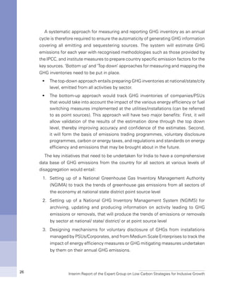 Interim Report of the Expert Group on Low Carbon Strategies for Inclusive Growth26
A systematic approach for measuring and reporting GHG inventory as an annual
cycle is therefore required to ensure the automaticity of generating GHG information
covering all emitting and sequestering sources. The system will estimate GHG
emissions for each year with recognised methodologies such as those provided by
the IPCC, and institute measures to prepare country specific emission factors for the
key sources. ‘Bottom up’ and ‘Top down’ approaches for measuring and mapping the
GHG inventories need to be put in place.
The top-down approach entails preparing GHG inventories at national/state/cityƒƒ
level, emitted from all activities by sector.
The bottom-up approach would track GHG inventories of companies/PSUsƒƒ
that would take into account the impact of the various energy efficiency or fuel
switching measures implemented at the utilities/installations (can be referred
to as point sources). This approach will have two major benefits: First, it will
allow validation of the results of the estimation done through the top down
level, thereby improving accuracy and confidence of the estimates. Second,
it will form the basis of emissions trading programmes, voluntary disclosure
programmes, carbon or energy taxes, and regulations and standards on energy
efficiency and emissions that may be brought about in the future.
The key initiatives that need to be undertaken for India to have a comprehensive
data base of GHG emissions from the country for all sectors at various levels of
disaggregation would entail:
1.	 Setting up of a National Greenhouse Gas Inventory Management Authority
(NGIMA) to track the trends of greenhouse gas emissions from all sectors of
the economy at national state district point source level
2.	 Setting up of a National GHG Inventory Management System (NGIMS) for
archiving, updating and producing information on activity leading to GHG
emissions or removals, that will produce the trends of emissions or removals
by sector at national/ state/ district/ or at point source level
3.	 Designing mechanisms for voluntary disclosure of GHGs from installations
managed by PSUs/Corporates, and from Medium Scale Enterprises to track the
impact of energy efficiency measures or GHG mitigating measures undertaken
by them on their annual GHG emissions.
 