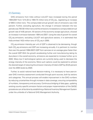 India’s Emission Structure 27
2.5 Summary
GHG emissions from India without LULUCF have increased during the period
1994-2007 from 1214.25 to 1904.75 million tons of CO2
-eq., registering an increase
of 690.5 million tons. The compounded annual growth rate of emissions was 3.52
percent. Further, excluding agriculture, the change in emission between the two
periods was 700.58 million tons and the emissions increased at a compounded annual
growth rate of 4.65 percent. All sectors of the economy except agriculture, showed
an increase in emission between 1994 and 2007. Using the rate of growth for overall
CO2
-eq emissions, excluding LULUCF and agriculture sectors, it is estimated that
India emitted 1433 million tons of CO2
-eq in 2005.
CO2
-eq emission intensity per unit of GDP is observed to be decreasing, though
both CO2
-eq emissions and GDP are increasing annually. It is pertinent to mention
that over this period (1994-2007) GDP from services on an average grew faster than
the overall GDP. With the growth accelerating further and manufacturing taking its
due place in the overall economy, emissions are expected to increase further up to
2020. Many low C technological options are currently being used to decrease the
energy intensity of the economy. More such options could be explored to achieve
the desired target of reducing the emission intensity of India’s GDP by 20-25 percent
over the 2005 levels by 2020.
Further, to assist national level decision-making, it is necessary to have year-on-
year GHG inventory assessment conducted through point sources, both by sectors
and categories. This annual process will enable improvement in the GHG numbers
by reducing uncertainties through increase in data coverage, ensuring comparability
of numbers, transparency and accuracy. Continuous bridging of data gaps, updating
existing country specific emission factors and proper implementation of the QA/QC
procedures can all be done by establishing a National Inventory Management System
under the umbrella of a National GHG Management Authority.
 