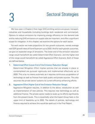Sectoral Strategies 29
Sectoral Strategies
We have seen in Chapter 2 that major GHG emitting sectors are power, transport,
industries and households (including buildings both residential and commercial).
Options to reduce emissions by improving energy efficiency on the demand side
and by reducing GHG emissions on supply side are important, and offer a significant
scope for mitigation. In this chapter, we examine the options for each sector.
For each sector we make projections for two growth outcomes, namely average
real GDP growth rates of 8 and 9 percent up to 2020. And for each growth outcomes,
we give an expected range of emissions. The lower end of the emission reduction
range would henceforth be called Determined Effort Scenario; and the higher end
of this range would henceforth be called Aggressive Effort Scenario. Both of these
are defined below.
1.	 Determined Effort [Lower End of the Emission Reduction Range]
	 Determined Mitigation Effort implies policies that are already in place or
contemplated are pursued vigorously and implemented effectively up to
2020. This is by no means automatic as it requires continuous up-gradation of
technology as well as finance from both public and private sources. This also
assumes the private sector sustains its current efficiency enhancing efforts.
2.	 Aggressive Effort [Higher End of the Emission Reduction Range]
	 Aggressive Mitigation requires, in addition to the above, introduction as well
as implementation of new policies. This requires new technology as well as
additional finance. The private sector needs to scale up its efforts significantly
from the present levels. This is essentially what the Expert Group feels is the
upper limit of feasibility up to 2020. The details of policies, technology and
finance required to achieve this would be spelt out in the Final Report.
3
 