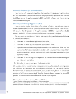 Interim Report of the Expert Group on Low Carbon Strategies for Inclusive Growth32
Efficiency Gains through Determined Effort:
Here we not only assume that policies that are already in place are implemented,
but also that there is a progressive adoption of highly efficient5 appliances. We assume
that 70 percent of all appliances sold in 2020 are highly efficient and the remaining
use current technologies.
Efficiency Gains through Aggressive Effort:
Here, in addition to the determined effort energy efficiency scenario, we assume
that super efficient appliances constitute a reasonable fraction of the sales in 2020.
We assume that 65 percent of all appliances sold in 2020 are super efficient6, 25
percent are highly efficient and the remaining use current technologies.
The procedure for estimation of energy savings from improved appliance efficiency
is summarized as below.
1.	 Estimates of sales of new appliances up to 2020,
2.	 Estimates of stock in 2020 based on appliance life times,
3.	 Expected trends for efficiency improvements in the determined effort and the
aggressive effort scenarios as defined above. We assume a linear interpolation
between the present annual energy consumption of average appliance and that
expected in 2020,
4.	 Estimates of total energy consumption in 2020 based on current technologies
and in the two scenarios,
5.	 Estimates of energy savings in the two scenarios.
We have considered several leading energy consuming appliances such as refrigerator,
fan, television, air conditioner, and lighting equipment (Table 3.3). The saving potential
for commercial AC is calculated separately, because it is mainly based on centralized
system, which is often customized. Together these end-uses account for about 90
percent of the residential and commercial sectors consumption7.
5 5 star appliances as per Bureau of Energy Efficiency (BEE) labeling
6 Based on energy efficient appliances available in international markets.
7 The energy consumption for the other appliances such as washing machines, radio, tape-recorders and CD
players, computers, set-top boxes, DVD players and VCR/VCP form less than 10% of the total consumption.
 