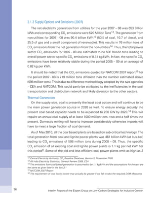 Interim Report of the Expert Group on Low Carbon Strategies for Inclusive Growth36
3.1.2 Supply Options and Emissions (2007)
The net electricity generation from utilities for the year 2007 – 08 was 653 Billion
kWh and corresponding CO2
emissions were 520 Million Tons12. The generation from
non-utilities for 2007 - 08 was 90.4 billion kWh13 (53.5 of coal, 10.7 of diesel, and
25.5 of gas and a small component of renewable). This results in 76 million tons of
CO2
emissions from the net generation from the non-utilities14. Thus, the total power
sector CO2
emissions for 2007 - 08 are estimated to be 598 million tons leading to
overall power sector specific CO2
emissions of 0.81 kg/kWh. In fact, the specific CO2
emissions have been relatively stable during the period 2005 – 09 at an average of
0.82 kg per kWh.
It should be noted that the CO2
emissions quoted by NATCOM 2007 report15 for
the period 2007 - 08 is 719 million tons different than the number estimated above
(598 million tons). This is due to difference methodology adopted by the two agencies
– CEA and NATCOM. This could partly be attributed to the inefficiencies in the coal
transportation and distribution network and likely diversion to the other sectors.
Thermal Generation
On the supply side, coal is presently the least cost option and will continue to be
the main power generation source in 2020 as well. To ensure energy security the
present coal based capacity needs to be expanded to 230 GW by 2020.16 This will
require an annual coal supply of at least 1000 million tons, two and a half times the
present. Domestic mining will have to increase considerably otherwise imports will
have to meet a large fraction of coal demand.
As of May 2010, all the coal based plants are based on sub-critical technology. The
total generation from coal and lignite power plants was 461 billion kWh (at bus-bar)
leading to CO2
emissions of 508 million tons during 2008 – 09. Thus, the specific
CO2
emission of all existing coal and lignite power plants is 1.1 kg per net kWh for
this period9. Some of the old and less efficient coal power plants emit as high as 2
12 Central Electricity Authority, CO2
Baseline Database, Version 5, November 2009
13 All India Electricity Statistics, General Review 2009, CEA
14 The emissions from coal based generation is assumed to be 1.1 kg/kWh and the assumptions for the rest are
the same as given later in the box 3.1
15 NATCOM 2007 Report
16 The requirement of coal based power may actually be greater if we fail to take the required DSM Measures.
 