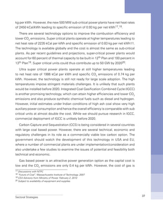 Sectoral Strategies 37
kg per kWh. However, the new 500 MW sub-critical power plants have net heat rates
of 2450 kCal/kWh leading to specific emission of 0.93 kg per net kWh17,18.
There are several technology options to improve the combustion efficiency and
lower CO2
emissions. Super critical plants operate at higher temperatures leading to
net heat rate of 2235 kCal per kWh and specific emission of 0.83 kg per net kWh11.
The technology is available globally and the cost is almost the same as sub-critical
plants. As per recent guidelines and projections, super-critical power plants would
account for 60 percent of thermal capacity to be built in 12th Plan and 100 percent in
13th Plan19. Super critical units could thus contribute up to 50 GW by 202020.
Ultra super critical power plants operate at still higher temperatures leading
to net heat rate of 1986 kCal per kWh and specific CO2
emissions of 0.74 kg per
kWh. However, the technology is still not ready for large scale adoption. The high
temperatures impose stringent materials challenges. It is unlikely that such plants
would be installed before 2020. Integrated Coal Gasification Combined Cycle (IGCC)
is another promising technology, which can attain higher efficiencies and lower CO2
emissions and also produce synthetic chemical fuels such as diesel and hydrogen.
However, initial estimates under Indian conditions of high ash coal show very high
auxiliary power consumption and hence the overall efficiency is comparable with sub
critical units at almost double the cost. While we should pursue research in IGCC,
commercial deployment of IGCC is unlikely before 2020.
Carbon Capture and Sequestration (CCS) is being considered in several countries
with large coal based power. However, there are several technical, economic and
regulatory challenges in its role as a commercially viable low carbon option. The
government should watch the development of this technology in USA and EU,
where a number of commercial plants are under implementation/consideration and
also undertake a few studies to examine the issues of potential and feasibility both
technical and economic.
Gas based power is an attractive power generation option as the capital cost is
low and the CO2
emissions are only 0.4 kg per kWh. However, the cost of gas is
17 Discussions with NTPC
18 “Future of Coal”, Massachusetts Institute of Technology, 2007
19 CEA Advisory from Ministry of Power, February 2, 2010
20 Subject to availability of equipment and supplies
 