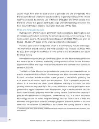 Interim Report of the Expert Group on Low Carbon Strategies for Inclusive Growth38
usually much more than the cost of coal to generate one unit of electricity. Also
there is considerable uncertainty about availability of gas for power given the limited
reserves and also its alternate use in fertilizer production and other sectors. It is
therefore unlikely that gas can contribute a large share of electricity generation. We
have assumed that gas capacity could grow to 25,000 MW by 2020.
Hydro and Renewable Sources
Hydro power’s share in power generation has been gradually declining because
of increasing difficulty in exploiting the remaining potential, which is mainly in the
north eastern regions. The present installed capacity of 36,885 MW could grow to
50,000 – 65,000 MW based on the ongoing and sanctioned projects21.
India has done well in wind power, which is a commercially mature technology.
The momentum should continue and wind capacity could increase to 30,000 MW
by 2020. Even though the load factor of wind plants is low, it is attractive as it could
be set up quickly.
Biomass based power, though a promising option for rural decentralized generation
has several issues in biomass availability, pricing and institutional factors. Biomass
cogeneration in rice and sugar mills is more attractive and biomass could contribute
at least 4,000 MW.
The National Solar Mission has provided solar power the much needed thrust to
make it a major contributor of India’s future energy mix. It has considerable advantages
for both centralized and decentralized power generation, and also for powering the
rural areas for education, health and employment. Solar is presently expensive,
almost 3 – 4 times the coal based power. However, industry is optimistic that with
growing manufacturing capacity in the country, short term viability gap support from
government, aggressive research and development, large scale deployment, the cost
could come down to grid parity within the coming decade. Solar installed capacity if
pursued with seriousness could grow to 20,000 MW by 2020. It is one of the critical
technology options for India’s long term energy security. Several parts of India are
endowed with good solar radiation and deploying solar even on 1 percent of the land
area could result in over 500,000 MW of solar power. The coming decade is vital to
21 Viability of large hydro projects needs to be examined given the high cost of resettlement and emissions from
land clearing.
 