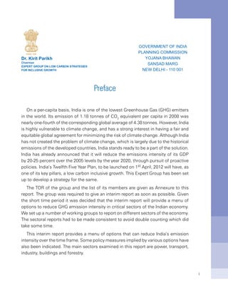 i
Preface
On a per-capita basis, India is one of the lowest Greenhouse Gas (GHG) emitters
in the world. Its emission of 1.18 tonnes of CO2
equivalent per capita in 2008 was
nearly one-fourth of the corresponding global average of 4.38 tonnes. However, India
is highly vulnerable to climate change, and has a strong interest in having a fair and
equitable global agreement for minimizing the risk of climate change. Although India
has not created the problem of climate change, which is largely due to the historical
emissions of the developed countries, India stands ready to be a part of the solution.
India has already announced that it will reduce the emissions intensity of its GDP
by 20-25 percent over the 2005 levels by the year 2020, through pursuit of proactive
policies. India’s Twelfth Five Year Plan, to be launched on 1st April, 2012 will have, as
one of its key pillars, a low carbon inclusive growth. This Expert Group has been set
up to develop a strategy for the same.
The TOR of the group and the list of its members are given as Annexure to this
report. The group was required to give an interim report as soon as possible. Given
the short time period it was decided that the interim report will provide a menu of
options to reduce GHG emission intensity in critical sectors of the Indian economy.
We set up a number of working groups to report on different sectors of the economy.
The sectoral reports had to be made consistent to avoid double counting which did
take some time.
This interim report provides a menu of options that can reduce India’s emission
intensity over the time frame. Some policy measures implied by various options have
also been indicated. The main sectors examined in this report are power, transport,
industry, buildings and forestry.
Dr. Kirit Parikh
Chairman
Expert Group on Low Carbon Strategies
for inclusive growth
Government of India
Planning Commission
Yojana Bhawan
Sansad Marg
New Delhi - 110 001
 