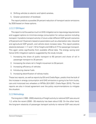 Sectoral Strategies 47
4.	 Shifting vehicles to electric and hybrid varieties.
5.	 Greater penetration of biodiesel.
The report predicts a possible 24 percent reduction of transport sector emissions
by 2030 based on these options.
3.2.2.2 TERI Report
This report is not focused so much on GHG mitigation as to map energy requirements
and suggest options to minimize energy consumption for various sectors including
transport. It predicts transport activity in future under different GDP growth scenarios
of 8 percent and 10 percent, based on parameters such as urbanization rate, industrial
and agricultural GDP growth, and vehicle stock increase rates. This report predicts
elasticity between 1.11 and 1.18 for freight and 0.68 to 0.77 for passenger transport.
This again varies significantly from available official data. The energy saving (and
hence GHG mitigation) options suggested by the study include:
1.	 Increasing the share of public transport to 60 percent and share of rail in
passenger transport to 35 percent
2.	 Increasing the share rail in freight movement to 50 percent
3.	 Increasing efficiency of vehicles
4.	 Introducing cleaner fuels
5.	 Increasing electrification of railway tracks
These two reports, as well as reports by IEA and Chella Rajan, predict that the bulk of
the increase in energy consumption and GHG emissions is going to be from trucks,
cars and motorized two wheelers or MTWs [IEA 2007, Chella Rajan 2010]. The two
reports are also in broad agreement over the policy recommendations to mitigate
the situation.
3.2.3 Methodology
The long-term (1990 - 2005) elasticity of freight activity to national GDP was around
1.2, while the recent (2000 - 05) elasticity has been about 0.92. On the other hand,
the long-term elasticity of passenger transport activity to national GDP was around
 