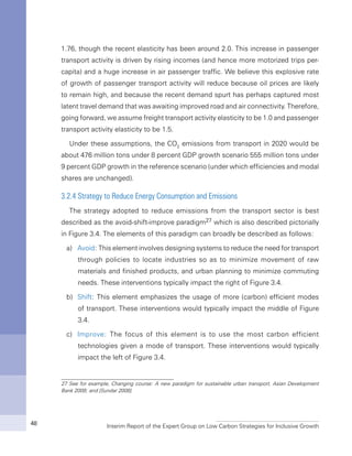 Interim Report of the Expert Group on Low Carbon Strategies for Inclusive Growth48
1.76, though the recent elasticity has been around 2.0. This increase in passenger
transport activity is driven by rising incomes (and hence more motorized trips per-
capita) and a huge increase in air passenger traffic. We believe this explosive rate
of growth of passenger transport activity will reduce because oil prices are likely
to remain high, and because the recent demand spurt has perhaps captured most
latent travel demand that was awaiting improved road and air connectivity. Therefore,
going forward, we assume freight transport activity elasticity to be 1.0 and passenger
transport activity elasticity to be 1.5.
Under these assumptions, the CO2
emissions from transport in 2020 would be
about 476 million tons under 8 percent GDP growth scenario 555 million tons under
9 percent GDP growth in the reference scenario (under which efficiencies and modal
shares are unchanged).
3.2.4 Strategy to Reduce Energy Consumption and Emissions
The strategy adopted to reduce emissions from the transport sector is best
described as the avoid-shift-improve paradigm27 which is also described pictorially
in Figure 3.4. The elements of this paradigm can broadly be described as follows:
a)	 Avoid: This element involves designing systems to reduce the need for transport
through policies to locate industries so as to minimize movement of raw
materials and finished products, and urban planning to minimize commuting
needs. These interventions typically impact the right of Figure 3.4.
b)	 Shift: This element emphasizes the usage of more (carbon) efficient modes
of transport. These interventions would typically impact the middle of Figure
3.4.
c)	 Improve: The focus of this element is to use the most carbon efficient
technologies given a mode of transport. These interventions would typically
impact the left of Figure 3.4.
27 See for example, Changing course: A new paradigm for sustainable urban transport, Asian Development
Bank 2009; and [Sundar 2008].
 