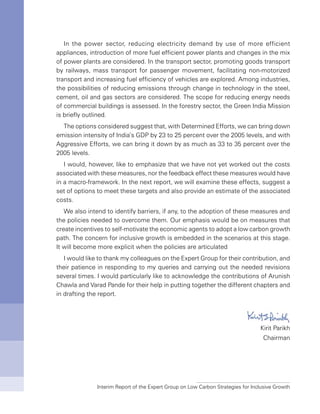 Interim Report of the Expert Group on Low Carbon Strategies for Inclusive Growth
In the power sector, reducing electricity demand by use of more efficient
appliances, introduction of more fuel efficient power plants and changes in the mix
of power plants are considered. In the transport sector, promoting goods transport
by railways, mass transport for passenger movement, facilitating non-motorized
transport and increasing fuel efficiency of vehicles are explored. Among industries,
the possibilities of reducing emissions through change in technology in the steel,
cement, oil and gas sectors are considered. The scope for reducing energy needs
of commercial buildings is assessed. In the forestry sector, the Green India Mission
is briefly outlined.
The options considered suggest that, with Determined Efforts, we can bring down
emission intensity of India’s GDP by 23 to 25 percent over the 2005 levels, and with
Aggressive Efforts, we can bring it down by as much as 33 to 35 percent over the
2005 levels.
I would, however, like to emphasize that we have not yet worked out the costs
associated with these measures, nor the feedback effect these measures would have
in a macro-framework. In the next report, we will examine these effects, suggest a
set of options to meet these targets and also provide an estimate of the associated
costs.
We also intend to identify barriers, if any, to the adoption of these measures and
the policies needed to overcome them. Our emphasis would be on measures that
create incentives to self-motivate the economic agents to adopt a low carbon growth
path. The concern for inclusive growth is embedded in the scenarios at this stage.
It will become more explicit when the policies are articulated
I would like to thank my colleagues on the Expert Group for their contribution, and
their patience in responding to my queries and carrying out the needed revisions
several times. I would particularly like to acknowledge the contributions of Arunish
Chawla and Varad Pande for their help in putting together the different chapters and
in drafting the report.
Kirit Parikh
Chairman
 