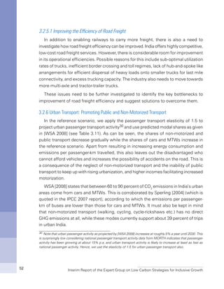 Interim Report of the Expert Group on Low Carbon Strategies for Inclusive Growth52
3.2.5.1 Improving the Efficiency of Road Freight
In addition to enabling railways to carry more freight, there is also a need to
investigate how road freight efficiency can be improved. India offers highly competitive,
low-cost road freight services. However, there is considerable room for improvement
in its operational efficiencies. Possible reasons for this include sub-optimal utilization
rates of trucks, inefficient border crossing and toll regimes, lack of hub-and-spoke like
arrangements for efficient dispersal of heavy loads onto smaller trucks for last mile
connectivity, and excess trucking capacity. The industry also needs to move towards
more multi-axle and tractor-trailer trucks.
These issues need to be further investigated to identify the key bottlenecks to
improvement of road freight efficiency and suggest solutions to overcome them.
3.2.6 Urban Transport: Promoting Public and Non-Motorized Transport
In the reference scenario, we apply the passenger transport elasticity of 1.5 to
project urban passenger transport activity30 and use predicted modal shares as given
in [WSA 2008] (see Table 3.11). As can be seen, the shares of non-motorized and
public transport decrease gradually while the shares of cars and MTWs increase in
the reference scenario. Apart from resulting in increasing energy consumption and
emissions per passenger-km travelled, this also leaves out the disadvantaged who
cannot afford vehicles and increases the possibility of accidents on the road. This is
a consequence of the neglect of non-motorized transport and the inability of public
transport to keep up with rising urbanization, and higher incomes facilitating increased
motorization.
WSA [2008] states that between 60 to 90 percent of CO2
emissions in India’s urban
areas come from cars and MTWs. This is corroborated by Sperling [2004] (which is
quoted in the IPCC 2007 report), according to which the emissions per passenger-
km of buses are lower than those for cars and MTWs. It must also be kept in mind
that non-motorized transport (walking, cycling, cycle-rickshaws etc.) has no direct
GHG emissions at all, while these modes currently support about 39 percent of trips
in urban India.
30 Note that urban passenger activity as projected by [WSA 2008] increases at roughly 5% a year until 2030. This
is surprisingly low considering national passenger transport activity data from MORTH indicates that passenger
activity has been growing at about 15% p.a, and urban transport activity is likely to increase at least as fast as
national passenger activity. Hence, we use the elasticity of 1.5 for urban passenger transport also.
 