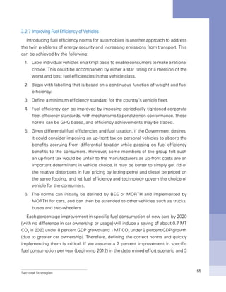 Sectoral Strategies 55
3.2.7 Improving Fuel Efficiency of Vehicles
Introducing fuel efficiency norms for automobiles is another approach to address
the twin problems of energy security and increasing emissions from transport. This
can be achieved by the following:
1.	 Label individual vehicles on a kmpl basis to enable consumers to make a rational
choice. This could be accompanied by either a star rating or a mention of the
worst and best fuel efficiencies in that vehicle class.
2.	 Begin with labelling that is based on a continuous function of weight and fuel
efficiency.
3.	 Define a minimum efficiency standard for the country’s vehicle fleet.
4.	 Fuel efficiency can be improved by imposing periodically tightened corporate
fleet efficiency standards, with mechanisms to penalize non-conformance. These
norms can be GHG based, and efficiency achievements may be traded.
5.	 Given differential fuel efficiencies and fuel taxation, if the Government desires,
it could consider imposing an up-front tax on personal vehicles to absorb the
benefits accruing from differential taxation while passing on fuel efficiency
benefits to the consumers. However, some members of the group felt such
an up-front tax would be unfair to the manufacturers as up-front costs are an
important determinant in vehicle choice. It may be better to simply get rid of
the relative distortions in fuel pricing by letting petrol and diesel be priced on
the same footing, and let fuel efficiency and technology govern the choice of
vehicle for the consumers.
6.	 The norms can initially be defined by BEE or MORTH and implemented by
MORTH for cars, and can then be extended to other vehicles such as trucks,
buses and two-wheelers.
Each percentage improvement in specific fuel consumption of new cars by 2020
(with no difference in car ownership or usage) will induce a saving of about 0.7 MT
CO2
in 2020 under 8 percent GDP growth and 1 MT CO2
under 9 percent GDP growth
(due to greater car ownership). Therefore, defining the correct norms and quickly
implementing them is critical. If we assume a 2 percent improvement in specific
fuel consumption per year (beginning 2012) in the determined effort scenario and 3
 
