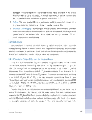 Sectoral Strategies 57
transport fuels are imported. This could translate into a reduction in the annual
fuel import bill of up to Rs. 20,500 cr in the 8 percent GDP growth scenario and
Rs. 24,500 cr in the 9 percent GDP growth scenario in 2020.
4.	 Safety: The road safety of India is quite poor, and the suggested interventions
in urban passenger transport are likely to greatly improve this.
5.	 Technical Leapfrogging: Technological innovations and advancements by Indian
industry in low carbon technologies will give it a competitive advantage in the
global market. The Government can facilitate this through suitable R&D and
other incentives for the industry.
3.2.9 Data Issues
Comprehensive and cohesive data on the transport sector is hard to come by, which
makes planning harder. A central agency with responsibility to collect and collate all
relevant data needs to be created. Such data will help in policy analysis and research,
which may be done in-house by the agency or commissioned.
3.2.10 Potential to Reduce GHGs from the Transport Sector
Table 3.14 summarizes the key interventions suggested in this report and the
possible CO2
benefits emanating from them. For 8 percent average GDP growth,
total CO2
savings from the transport sector are estimated to be 41 MT CO2
in the
Determined Effort scenario and 63 MT CO2
in the Aggressive Effort Scenario. For 9
percent average GDP growth, total CO2
savings from the transport sector are likely
to be 51 MT CO2
and 77 MT CO2
in the two scenarios respectively. Thus, if these
interventions are implemented, the total emissions from the transport sector in 2020
are likely to be 413 to 435 MT CO2
under 8 percent GDP growth and 477 to 504 MT
CO2
under 9 percent GDP growth.
The working group on transport discussed the suggestions in this report over a
series of meetings and discussions with the stakeholders. Discussions covered not
only potential CO2
benefits of interventions, but also touched upon their inclusiveness
and cost. However, not all possible options have been explored in detail in this report.
For example, options such as better usage of inland and coastal waterways, high-
 