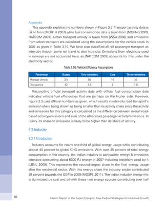 Interim Report of the Expert Group on Low Carbon Strategies for Inclusive Growth60
Appendix
This appendix explains the numbers shown in Figure 3.3. Transport activity data is
taken from [MORTH 2007] while fuel consumption data is taken from [MOPNG 2009,
NATCOM 2007]. Urban transport activity is taken from [WSA 2008] and emissions
from urban transport are calculated using the assumptions for the vehicle stock in
2007 as given in Table 3.16. We have also classified all rail passenger transport as
inter-city though some rail travel is also intra-city. Emissions from electricity used
in railways are not accounted here, as [NATCOM 2007] accounts for this under the
electricity sector.
Table 3.16: Vehicle Efficiency Assumptions
Parameter Buses Two-wheelers Cars Three-wheelers
Mileage (kmpl) 3.5 50 10 25
Occupancy 42 1.5 2 1.8
Reconciling official transport activity data with official fuel consumption data
indicates vehicle fuel efficiencies that are perhaps on the higher side. However,
Figure 3.3 uses official numbers as given, which results in inter-city road transport’s
emission share being shown as being smaller than its activity share since the activity
and emissions for this category is calculated as the difference between overall road-
based activity/emissions and sum of the other road passenger activity/emissions. In
reality, its share of emissions is likely to be higher than its share of activity.
3.3 Industry
3.3.1 Introduction
Industry accounts for nearly one-third of global energy usage while contributing
almost 40 percent to global GHG emissions. With over 35 percent of total energy
consumption in the country, the Indian industry is particularly energy & emissions
intensive consuming about 6300 PJ energy in 2007 including electricity used by it
(LBNL 2009). This represents the second-largest share in the final energy usage
after the residential sector. With this energy share the industry sector contributed
29 percent towards the GDP in 2009 (MOSPI, 2011). The Indian industry energy mix
is dominated by coal and oil with these two energy sources contributing over half
 