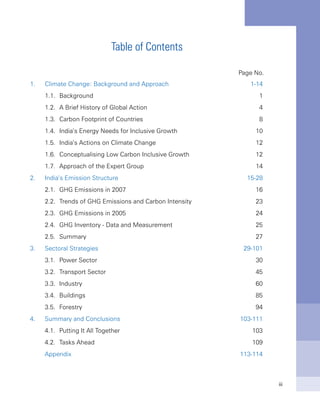 iii
Table of Contents
Page No.
1.	 Climate Change: Background and Approach	 1-14
	 1.1.	 Background	 1
	 1.2.	 A Brief History of Global Action	 4
	 1.3.	 Carbon Footprint of Countries	 8
	 1.4.	 India’s Energy Needs for Inclusive Growth	 10
	 1.5.	 India’s Actions on Climate Change	 12
	 1.6.	 Conceptualising Low Carbon Inclusive Growth	 12
	 1.7.	 Approach of the Expert Group	 14
2.	 India’s Emission Structure	 15-28
	 2.1.	 GHG Emissions in 2007	 16
	 2.2.	 Trends of GHG Emissions and Carbon Intensity	 23
	 2.3.	 GHG Emissions in 2005	 24
	 2.4.	 GHG Inventory - Data and Measurement	 25
	 2.5.	 Summary	 27
3.	 Sectoral Strategies	 29-101
	 3.1.	 Power Sector	 30
	 3.2.	 Transport Sector	 45
	 3.3.	 Industry	 60
	 3.4.	 Buildings	 85
	 3.5.	 Forestry	 94
4.	 Summary and Conclusions	 103-111
	 4.1.	 Putting It All Together	 103
	 4.2.	 Tasks Ahead	 109
	 Appendix	 113-114
 