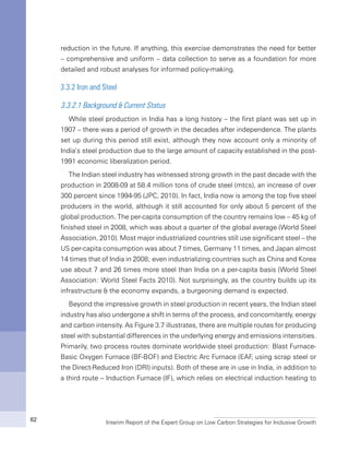 Interim Report of the Expert Group on Low Carbon Strategies for Inclusive Growth62
reduction in the future. If anything, this exercise demonstrates the need for better
– comprehensive and uniform – data collection to serve as a foundation for more
detailed and robust analyses for informed policy-making.
3.3.2 Iron and Steel
3.3.2.1 Background & Current Status
While steel production in India has a long history – the first plant was set up in
1907 – there was a period of growth in the decades after independence. The plants
set up during this period still exist, although they now account only a minority of
India’s steel production due to the large amount of capacity established in the post-
1991 economic liberalization period.
The Indian steel industry has witnessed strong growth in the past decade with the
production in 2008-09 at 58.4 million tons of crude steel (mtcs), an increase of over
300 percent since 1994-95 (JPC, 2010). In fact, India now is among the top five steel
producers in the world, although it still accounted for only about 5 percent of the
global production. The per-capita consumption of the country remains low – 45 kg of
finished steel in 2008, which was about a quarter of the global average (World Steel
Association, 2010). Most major industrialized countries still use significant steel – the
US per-capita consumption was about 7 times, Germany 11 times, and Japan almost
14 times that of India in 2008; even industrializing countries such as China and Korea
use about 7 and 26 times more steel than India on a per-capita basis (World Steel
Association: World Steel Facts 2010). Not surprisingly, as the country builds up its
infrastructure & the economy expands, a burgeoning demand is expected.
Beyond the impressive growth in steel production in recent years, the Indian steel
industry has also undergone a shift in terms of the process, and concomitantly, energy
and carbon intensity. As Figure 3.7 illustrates, there are multiple routes for producing
steel with substantial differences in the underlying energy and emissions intensities.
Primarily, two process routes dominate worldwide steel production: Blast Furnace-
Basic Oxygen Furnace (BF-BOF) and Electric Arc Furnace (EAF, using scrap steel or
the Direct-Reduced Iron (DRI) inputs). Both of these are in use in India, in addition to
a third route -- Induction Furnace (IF), which relies on electrical induction heating to
 