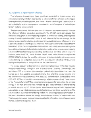 Sectoral Strategies 65
3.3.2.2 Options to improve Carbon Efficiency
The following interventions have significant potential to lower energy and
emissions intensity in Indian steel plants: a) adoption of more efficient technologies
for the principal process systems, also called “mother technologies”; b) adoption of
technologies for energy recovery and conservation; and c) adoption of technologies
for raw material enhancement.
Technology adoption for improving the principal process systems would improve
the efficiency of steel production significantly. The BF-BOF plants can reduce their
emissions through an all encompassing adoption of continuous casting, and integrated
casting & rolling operations (IEA, 2010). A shift towards DC arc technology for the
electric furnace steel production is estimated to improve the process efficiency by over
5 percent with other advantages like improved melting efficiency and increased hearth
life (NEDO, 2008). Technologies like LD convertor, cold rolling and slab casting have
been adopted by several plants in the Indian steel sector, while a more encompassing
adoption of these technologies in existing plants would provide a further scope for
intensity reduction (CSE, 2010). Further, newer smelt reduction technologies like
COREX & FINEX obviate the need for coking and sintering plants by using non-coking
coal with lump ore and pellets as inputs. This is particularly attractive in India, where
coking coal availability is a major issue for the steel industry.
For energy recovery and conservation an emerging technique in the steel industry
that promises energy savings of over 1 GJ/tcs is the Coke Dry Quenching (CDQ)
technique. CDQ is a process that quenches carbonized coke using an inert gas; the
heated gas is then used to generate electricity, thus affording energy benefits over
the conventional wet quenching. With about 90 percent Indian plants yet to adopt
CDQ (IEA, 2009), a potential for energy savings is being underutilized. The adoption
of Top Pressure Turbine (TPT), a power generation system for converting the physical
energy of the high pressure blast furnace top gas, also promises an energy saving
of up to 0.6 GJ/tcs (NEDO, 2008). Further, several waste heat recovery technologies
are available to tap into the process waste heat and convert it into useful energy. The
adoption of an automated monitoring system for ensuring process optimization in
the plants would also reduce the energy and emissions intensity of steel production.
This intervention would however require availability of modern control systems and
trained personnel to operate them.
 