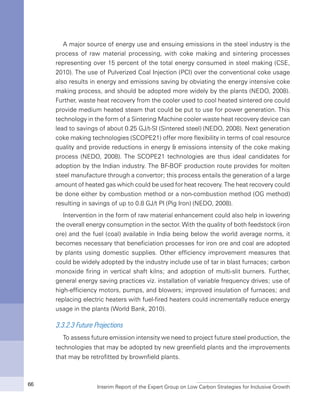 Interim Report of the Expert Group on Low Carbon Strategies for Inclusive Growth66
A major source of energy use and ensuing emissions in the steel industry is the
process of raw material processing, with coke making and sintering processes
representing over 15 percent of the total energy consumed in steel making (CSE,
2010). The use of Pulverized Coal Injection (PCI) over the conventional coke usage
also results in energy and emissions saving by obviating the energy intensive coke
making process, and should be adopted more widely by the plants (NEDO, 2008).
Further, waste heat recovery from the cooler used to cool heated sintered ore could
provide medium heated steam that could be put to use for power generation. This
technology in the form of a Sintering Machine cooler waste heat recovery device can
lead to savings of about 0.25 GJ/t-SI (Sintered steel) (NEDO, 2008). Next generation
coke making technologies (SCOPE21) offer more flexibility in terms of coal resource
quality and provide reductions in energy & emissions intensity of the coke making
process (NEDO, 2008). The SCOPE21 technologies are thus ideal candidates for
adoption by the Indian industry. The BF-BOF production route provides for molten
steel manufacture through a convertor; this process entails the generation of a large
amount of heated gas which could be used for heat recovery. The heat recovery could
be done either by combustion method or a non-combustion method (OG method)
resulting in savings of up to 0.8 GJ/t PI (Pig Iron) (NEDO, 2008).
Intervention in the form of raw material enhancement could also help in lowering
the overall energy consumption in the sector. With the quality of both feedstock (iron
ore) and the fuel (coal) available in India being below the world average norms, it
becomes necessary that beneficiation processes for iron ore and coal are adopted
by plants using domestic supplies. Other efficiency improvement measures that
could be widely adopted by the industry include use of tar in blast furnaces; carbon
monoxide firing in vertical shaft kilns; and adoption of multi-slit burners. Further,
general energy saving practices viz. installation of variable frequency drives; use of
high-efficiency motors, pumps, and blowers; improved insulation of furnaces; and
replacing electric heaters with fuel-fired heaters could incrementally reduce energy
usage in the plants (World Bank, 2010).
3.3.2.3 Future Projections
To assess future emission intensity we need to project future steel production, the
technologies that may be adopted by new greenfield plants and the improvements
that may be retrofitted by brownfield plants.
 