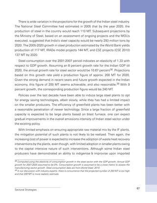 Sectoral Strategies 67
There is wide variation in the projections for the growth of the Indian steel industry.
The National Steel Committee had estimated in 2005 that by the year 2020, the
production of steel in the country would reach 110 MT. Subsequent projections by
the Ministry of Steel, based on an assessment of ongoing projects and the MOUs
executed, suggested that India’s steel capacity would be nearly 293 million tons by
2020. The 2005-2020 growth in steel production estimated by the World Bank yields
production of 117 MT, IRADe model projects 144 MT, and CSE projects (CSE 2010)
137 MT by 2020.
Steel consumption over the 2001-2007 period indicates an elasticity of 1.33 with
respect to GDP growth. Assuming an 8 percent growth rate for the Indian GDP till
2020, the annual growth rate for steel sector would be 10.67 percent38. Projections
based on this growth rate yield a production figure of approx. 200 MT for 2020.
Given the strong demand in recent years and future growth expected in the Indian
economy, this figure of 200 MT seems achievable, and also reasonable.39 With 9
percent growth, the corresponding production figure would be 240 MT.
Policies over the last decade have been able to induce large steel plants to opt
for energy saving technologies, albeit slowly, while they has had a limited impact
on the smaller producers. The efficiency of greenfield plants has been better with
a reasonable penetration of newer technology. Since a large fraction of greenfield
capacity is expected to be large plants based on blast furnace, one can expect
gradual improvements in the overall emissions intensity of Indian steel sector under
the existing policy.
With limited emphasis on ensuring appropriate raw material mix by the IF plants,
the mitigation potential of such plants is not likely to be realized. Then again, the
increasing cost of power is expected to increase the adoption of waste heat recovery
interventions by the plants, even though, with limited adoption in smaller plants owing
to the capital intensive nature of such interventions. Although some Indian steel
producers have demonstrated an ability to indigenise & improvise upon imported
38 Computed using the elasticity of consumption growth in the steel sector with the GDP growth; Annual GDP
growth for 2007-2020 assumed to be 8%. Consumption growth is assumed to be a close metric to assess the
manufacturing sector growth. Steel consumption data are from World Steel, 2010.
39 In our discussion with industry experts, there is concurrence that the projected number of 293 MT is too high
and that 200 MT is more realistic estimate.
 