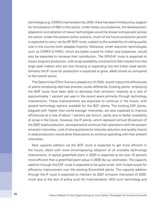 Interim Report of the Expert Group on Low Carbon Strategies for Inclusive Growth68
technology (e.g. COREX improvisation by JSW), there has been limited policy support
for formalization of R&D in this sector. Under these circumstances, the development,
adaptation and adoption of newer technologies would be slower and sporadic across
the sector. Under the present policy scenario, much of the future production growth
is expected to occur via the BF-BOF route, subject to the availability of coking quality
coal in the country (with sizeable imports). Moreover, smelt reduction technologies
such as COREX & FINEX, which are better suited for Indian coal properties, would
also be expected to increase their contribution. The DRI-EAF route is expected to
have a stagnant production, with scrap availability constraints & little interest from the
large steel makers who are now foraying or expanding into the Indian steel sector.
Similarly the IF route for production is expected to grow, albeit slowly as compared
to the overall sector.
The Determined Effort Scenario played out till 2020, would impact the efficiencies
of plants employing alternate process routes differently. Existing plants, employing
the BOF route have been able to decrease their emission intensity at a rate of
approximately 1 percent per year in the recent years primarily through technology
interventions. These improvements are expected to continue in the future, with
several technology options available for the BOF plants. The existing EAF plants,
plagued with ‘higher than world average’ intensities, are also expected to improve
efficiencies at a rate of about 1 percent per annum, partly due to better availability
of scrap in the future. However, the IF plants, which represent almost 30 percent of
the 2007 steel production, are expected to continue their operations with the present
emission intensities. Lack of strong policies for intensity reduction and quality checks
in steel production would allow these plants to continue operating with their present
intensities.
New capacity addition via the BOF route is expected to get more efficient in
the future, albeit with more encompassing adoption of all available technology
interventions. A typical greenfield plant in 2020 is expected to be over 10 percent
more efficient than a greenfield plant setup in 2006 (by our estimates). The capacity
addition through the EAF route is expected to be quite small, with limited scope for
efficiency improvement over the existing Brownfield plants. The capacity addition
through the IF route is expected to maintain its 2007 emission intensities till 2020,
much due to the lack of policy push for improvements. With such technology and
 
