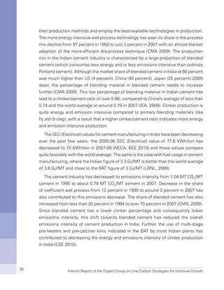 Interim Report of the Expert Group on Low Carbon Strategies for Inclusive Growth72
their production methods and employ the best-available technologies in production.
The more energy intensive wet-process technology has seen its share in the process
mix decline from 97 percent in 1950 to just 3 percent in 2007 with an almost blanket
adoption of the more-efficient dry-process technique (CMA 2009). The production
mix in the Indian cement industry is characterized by a large proportion of blended
cement (which consumes less energy and is less emissions intensive than ordinary
Portland cement). Although the market share of blended cement in India at 60 percent
was much higher than US (4 percent), China (40 percent), Japan (25 percent) (2005
data), the percentage of blending material in blended cement needs to increase
further (CMA 2009). This low percentage of blending material in Indian cement has
lead to a clinker/cement ratio of over 0.86; compared to China’s average of less than
0.74 and the world average at around 0.79 in 2007 (IEA, 2009). Clinker production is
quite energy and emission intensive compared to primary blending materials (like
fly ash & slag), with a result that a higher clinker/cement ratio indicates more energy
and emission intensive production.
The SEC (Electrical) values for cement manufacturing in India have been decreasing
over the past few years: the 2005-06 SEC (Electrical) value of 77.6 KWh/ton has
decreased to 75 KWh/ton in 2007-08 (NECA, BEE 2010) and these values compare
quite favorably with the world average. The same is the case with fuel usage in cement
manufacturing, where the Indian figure of 3.3 GJ/MT is better than the world average
of 3.6 GJ/MT and close to the BAT figure of 3 GJ/MT (LBNL, 2009).
The cement industry has decreased its emissions intensity from 1.04 MT CO2
/MT
cement in 1995 to about 0.79 MT CO2
/MT cement in 2007. Decrease in the share
of inefficient wet process from 12 percent in 1999 to around 2 percent in 2007 has
also contributed to this emissions decrease. The share of blended cement has also
increased from less than 30 percent in 1994 to over 70 percent in 2007 (CMA, 2009).
Since blended cement has a lower clinker percentage and consequently lower
emissions intensity, this shift towards blended cement has reduced the overall
emissions intensity of cement production in India. Further, the use of multi-stage
pre-heaters and pre-calciner kilns indicated in the BAT by most Indian plants has
contributed to decreasing the energy and emissions intensity of clinker production
in India (CSE 2010).
 