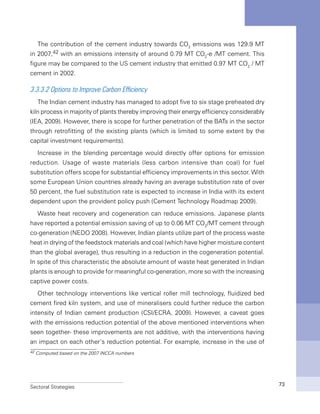 Sectoral Strategies 73
The contribution of the cement industry towards CO2
emissions was 129.9 MT
in 2007,42 with an emissions intensity of around 0.79 MT CO2
-e /MT cement. This
figure may be compared to the US cement industry that emitted 0.97 MT CO2
/ MT
cement in 2002.
3.3.3.2 Options to Improve Carbon Efficiency
The Indian cement industry has managed to adopt five to six stage preheated dry
kiln process in majority of plants thereby improving their energy efficiency considerably
(IEA, 2009). However, there is scope for further penetration of the BATs in the sector
through retrofitting of the existing plants (which is limited to some extent by the
capital investment requirements).
Increase in the blending percentage would directly offer options for emission
reduction. Usage of waste materials (less carbon intensive than coal) for fuel
substitution offers scope for substantial efficiency improvements in this sector. With
some European Union countries already having an average substitution rate of over
50 percent, the fuel substitution rate is expected to increase in India with its extent
dependent upon the provident policy push (Cement Technology Roadmap 2009).
Waste heat recovery and cogeneration can reduce emissions. Japanese plants
have reported a potential emission saving of up to 0.06 MT CO2
/MT cement through
co-generation (NEDO 2008). However, Indian plants utilize part of the process waste
heat in drying of the feedstock materials and coal (which have higher moisture content
than the global average), thus resulting in a reduction in the cogeneration potential.
In spite of this characteristic the absolute amount of waste heat generated in Indian
plants is enough to provide for meaningful co-generation, more so with the increasing
captive power costs.
Other technology interventions like vertical roller mill technology, fluidized bed
cement fired kiln system, and use of mineralisers could further reduce the carbon
intensity of Indian cement production (CSI/ECRA, 2009). However, a caveat goes
with the emissions reduction potential of the above mentioned interventions when
seen together- these improvements are not additive, with the interventions having
an impact on each other’s reduction potential. For example, increase in the use of
42 Computed based on the 2007 INCCA numbers
 