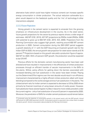 Interim Report of the Expert Group on Low Carbon Strategies for Inclusive Growth74
alternative fuels (which could have higher moisture content) can increase specific
energy consumption in clinker production. The actual reduction achievable by a
plant would depend on the feedstock quality and the ‘mix’ of technology & other
interventions adopted.
3.3.3.3 Future Projections
Strong growth in the cement sector is expected to emanate from the growing
emphasis on infrastructure development in the country. As in the steel sector,
future growth projections for the sector by previous reports shows a wide range of
estimates: 440 MT (CSE, 2010), 427 MT (projections by IRADe model (IRADe, 2009)
with potential to grow up to 600 MT (CSE, 2010; IEA, 2009). Projections from the
Planning Commission also suggest high growth, reaching around 600 MT cement
production in 2020. Cement consumption during the 2001-2007 period suggests
a growth elasticity of 1.1 with the GDP. Assuming an 8 percent growth rate for the
Indian GDP till 2020, the annual growth rate projection for steel sector stands at 8.78
percent.43 Projections based on this growth rate yield a production figure of approx.
500 MT for 2020. With a 9 percent GDP growth, the production would be expected
to be 570 MT.
Previous efforts for the domestic cement manufacturing sector have been well
directed and have resulted in improvements in the efficiencies of clinker production
processes through an efficient transfer of secular improvements in the BATs to
the plants. Withal, policy efforts for getting down the barriers associated with
increased blending and fuel substitution in the sector have been limited. Playing
out the Determined Effort regime over the next decade would result in an efficiency
improvement characterized by a highly efficient clinker production albeit with lower
blending (compared to the world average) and low fuel substitution in the plants. The
clinker/cement ratio for Indian cement is expected to decrease to 0.8 by 2020 driven
primarily by financial incentives of using lesser amounts of costly power. However,
fuel substitution faces several logistic hurdles in become more widely prevalent under
the current regime – only a fuel substitution of around 5 percent in expected by 2020.
Moreover, the penetration of BATs for smaller cement producers would remain below
43 Computed using the elasticity of consumption growth in the cement sector with the GDP growth; Annual
GDP growth for 2007-2020 assumed to be 8%. Consumption growth is assumed to be a close metric to assess
the sector growth. Cement consumption data provided by the Planning Commission
 