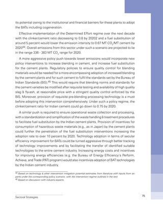 Sectoral Strategies 75
its potential owing to the institutional and financial barriers for these plants to adopt
the BATs including cogeneration.
Effective implementation of the Determined Effort regime over the next decade
with the clinker/cement ratio decreasing to 0.8 by 20202 and a fuel substitution of
around 5 percent would lower the emission intensity to 0.67 MT CO2
/MT cement by
202044. Overall emissions from this sector under such a scenario are projected to lie
in the range 336 - 383 MT CO2
range for 2020.
A more aggressive policy push towards lower emissions would incorporate new
policy interventions to increase blending in cement, and increase fuel substitution
for the cement plants. Regulatory policies to ensure quality control for blending
materials would be needed for a more encompassing adoption of increased blending
by the cement plants and for such cement to fulfil the standards set by the Bureau of
Indian Standards (BIS).45 This would require that blending norms and standards for
the cement varieties be modified after requisite testing and availability of high quality
slag & fly-ash, at reasonable price with a stringent quality control enforced by the
BIS. Moreover, provision of requisite pre-blending processing technology is a must
before adopting this intervention comprehensively. Under such a policy regime, the
clinker/cement ratio for Indian cement could go down to 0.75 by 2020.
A similar push is required to ensure operational waste collection and processing,
with a standardization and simplification of the waste handling & treatment procedures
to facilitate fuel substitution by the Indian cement plants. Provision of incentives for
consumption of hazardous waste materials (e.g., as in Japan) by the cement plants
could further the penetration of the fuel substitution interventions increasing the
adoption rate to over 10 percent by 2020. Technology adoption in terms of secular
efficiency improvement for BATs could be turned aggressive through better tracking
of technology improvements and by facilitating the transfer of identified suitable
technologies to the entire cement industry. Increasing energy costs and incentives
for improving energy efficiencies (e.g. the Bureau of Energy Efficiency’s Perform,
Achieve, and Trade (PAT) program) would also incentivize adoption of BAT technologies
by the Indian cement industry.
44 Based on technology & other intervention mitigation potential estimates from literature with inputs from ex-
perts under the corresponding policy scenario, with the intervention regime outlined in the text.
45 Based on discussion with industry experts.
 