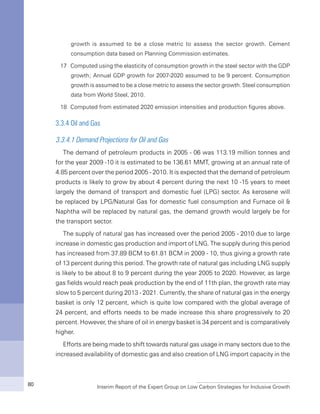 Interim Report of the Expert Group on Low Carbon Strategies for Inclusive Growth80
growth is assumed to be a close metric to assess the sector growth. Cement
consumption data based on Planning Commission estimates.
17	 Computed using the elasticity of consumption growth in the steel sector with the GDP
growth; Annual GDP growth for 2007-2020 assumed to be 9 percent. Consumption
growth is assumed to be a close metric to assess the sector growth. Steel consumption
data from World Steel, 2010.
18 	Computed from estimated 2020 emission intensities and production figures above.
3.3.4 Oil and Gas
3.3.4.1 Demand Projections for Oil and Gas
The demand of petroleum products in 2005 - 06 was 113.19 million tonnes and
for the year 2009 -10 it is estimated to be 136.61 MMT, growing at an annual rate of
4.85 percent over the period 2005 - 2010. It is expected that the demand of petroleum
products is likely to grow by about 4 percent during the next 10 -15 years to meet
largely the demand of transport and domestic fuel (LPG) sector. As kerosene will
be replaced by LPG/Natural Gas for domestic fuel consumption and Furnace oil &
Naphtha will be replaced by natural gas, the demand growth would largely be for
the transport sector.
The supply of natural gas has increased over the period 2005 - 2010 due to large
increase in domestic gas production and import of LNG. The supply during this period
has increased from 37.89 BCM to 61.81 BCM in 2009 - 10, thus giving a growth rate
of 13 percent during this period. The growth rate of natural gas including LNG supply
is likely to be about 8 to 9 percent during the year 2005 to 2020. However, as large
gas fields would reach peak production by the end of 11th plan, the growth rate may
slow to 5 percent during 2013 - 2021. Currently, the share of natural gas in the energy
basket is only 12 percent, which is quite low compared with the global average of
24 percent, and efforts needs to be made increase this share progressively to 20
percent. However, the share of oil in energy basket is 34 percent and is comparatively
higher.
Efforts are being made to shift towards natural gas usage in many sectors due to the
increased availability of domestic gas and also creation of LNG import capacity in the
 