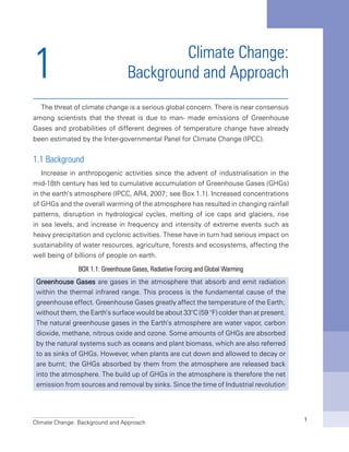 Climate Change: Background and Approach 1
1 Climate Change:
Background and Approach
The threat of climate change is a serious global concern. There is near consensus
among scientists that the threat is due to man- made emissions of Greenhouse
Gases and probabilities of different degrees of temperature change have already
been estimated by the Inter-governmental Panel for Climate Change (IPCC).
1.1 Background
Increase in anthropogenic activities since the advent of industrialisation in the
mid-18th century has led to cumulative accumulation of Greenhouse Gases (GHGs)
in the earth’s atmosphere (IPCC, AR4, 2007; see Box 1.1). Increased concentrations
of GHGs and the overall warming of the atmosphere has resulted in changing rainfall
patterns, disruption in hydrological cycles, melting of ice caps and glaciers, rise
in sea levels, and increase in frequency and intensity of extreme events such as
heavy precipitation and cyclonic activities. These have in turn had serious impact on
sustainability of water resources, agriculture, forests and ecosystems, affecting the
well being of billions of people on earth.
BOX 1.1: Greenhouse Gases, Radiative Forcing and Global Warming
Greenhouse Gases are gases in the atmosphere that absorb and emit radiation
within the thermal infrared range. This process is the fundamental cause of the
greenhouse effect. Greenhouse Gases greatly affect the temperature of the Earth;
without them, the Earth’s surface would be about 33°C (59 °F) colder than at present.
The natural greenhouse gases in the Earth’s atmosphere are water vapor, carbon
dioxide, methane, nitrous oxide and ozone. Some amounts of GHGs are absorbed
by the natural systems such as oceans and plant biomass, which are also referred
to as sinks of GHGs. However, when plants are cut down and allowed to decay or
are burnt; the GHGs absorbed by them from the atmosphere are released back
into the atmosphere. The build up of GHGs in the atmosphere is therefore the net
emission from sources and removal by sinks. Since the time of Industrial revolution
 