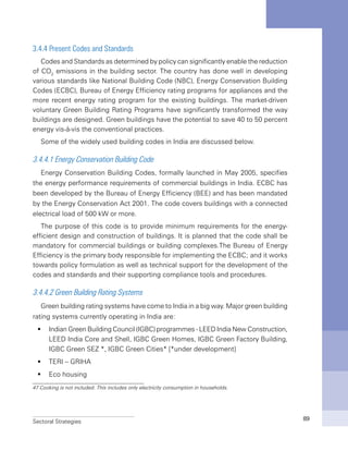 Sectoral Strategies 89
3.4.4 Present Codes and Standards
Codes and Standards as determined by policy can significantly enable the reduction
of CO2
emissions in the building sector. The country has done well in developing
various standards like National Building Code (NBC), Energy Conservation Building
Codes (ECBC), Bureau of Energy Efficiency rating programs for appliances and the
more recent energy rating program for the existing buildings. The market-driven
voluntary Green Building Rating Programs have significantly transformed the way
buildings are designed. Green buildings have the potential to save 40 to 50 percent
energy vis-à-vis the conventional practices.
Some of the widely used building codes in India are discussed below.
3.4.4.1 Energy Conservation Building Code
Energy Conservation Building Codes, formally launched in May 2005, specifies
the energy performance requirements of commercial buildings in India. ECBC has
been developed by the Bureau of Energy Efficiency (BEE) and has been mandated
by the Energy Conservation Act 2001. The code covers buildings with a connected
electrical load of 500 kW or more.
The purpose of this code is to provide minimum requirements for the energy-
efficient design and construction of buildings. It is planned that the code shall be
mandatory for commercial buildings or building complexes.The Bureau of Energy
Efficiency is the primary body responsible for implementing the ECBC; and it works
towards policy formulation as well as technical support for the development of the
codes and standards and their supporting compliance tools and procedures.
3.4.4.2 Green Building Rating Systems
Green building rating systems have come to India in a big way. Major green building
rating systems currently operating in India are:
Indian Green Building Council (IGBC) programmes - LEED India New Construction,ƒƒ
LEED India Core and Shell, IGBC Green Homes, IGBC Green Factory Building,
IGBC Green SEZ *, IGBC Green Cities* [*under development]
TERI – GRIHAƒƒ
Eco housingƒƒ
47 Cooking is not included. This includes only electricity consumption in households.
 