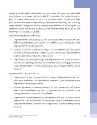 Sectoral Strategies 91
designing compliant commercial buildings which achieve savings that are much higher
than what can be achieved by minimum ECBC compliance. Post the notification of
ECBC, it is expected that the vast section of new commercial buildings shall meet
only the minimum code compliance requirements with relatively few achieving
higher levels of savings than what is currently being achieved. In assessing the CO2
abatement in the commercial buildings due to implementation of the ECBC, the
following scenarios are considered:
Determined Effort Scenario till 2020
10 percent of the new buildings (i.e. the buildings built between year 2007 andƒƒ
2020) will surpass the ECBC requirements and their CO2
and energy use will be
50 percent of the existing baseline.
A further 10 percent of the new buildings (i.e. built between 2007 &2020) willƒƒ
meet the ECBC requirements, and the CO2
emissions will be 70 percent of the
existing baseline (i.e. reduction of 30 percent).
10 percent of the existing buildings and 30 percent of new buildings may notƒƒ
meet the full ECBC requirements, but will at least have an energy performance
comparable to that of a retrofitted building and save 18 percent of the existing
baseline.
Aggressive Effort Scenario till 2020
15 percent of the new buildings (i.e. the buildings built between year 2007 andƒƒ
2020) will surpass the ECBC requirements and their CO2
and energy use will be
50 percent of the existing baseline.
A further 35 percent of the new buildings (i.e. built between 2007 &2020) willƒƒ
meet ECBC requirements, and the CO2
emissions will be 70 percent of the
existing baseline (i.e. reduction of 30 percent).
20 percent of the existing buildings and 50 percent of new buildings may notƒƒ
meet the full ECBC requirements, but will at least have an energy performance
comparable to that of a retrofitted building and save 18 percent of the existing
baseline.
 