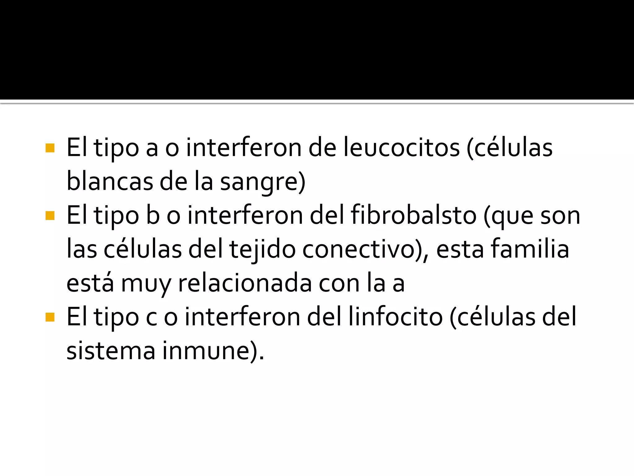    El tipo a o interferon de leucocitos (células
    blancas de la sangre)
   El tipo b o interferon del fibrobalsto (que son
    las células del tejido conectivo), esta familia
    está muy relacionada con la a
   El tipo c o interferon del linfocito (células del
    sistema inmune).
 