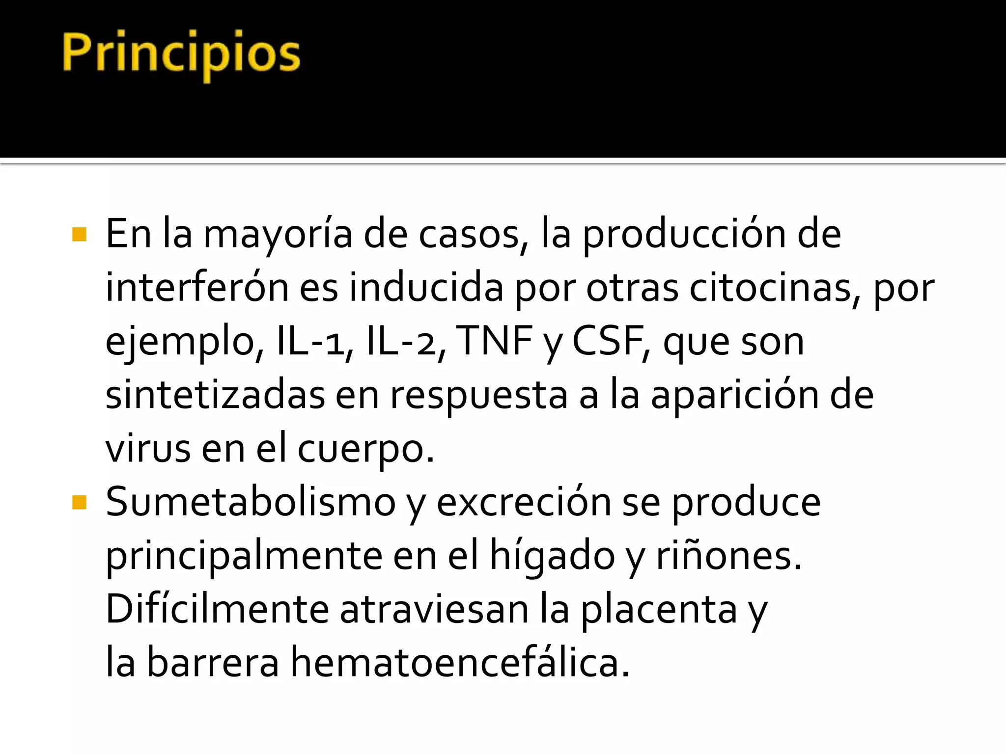    En la mayoría de casos, la producción de
    interferón es inducida por otras citocinas, por
    ejemplo, IL-1, IL-2, TNF y CSF, que son
    sintetizadas en respuesta a la aparición de
    virus en el cuerpo.
   Sumetabolismo y excreción se produce
    principalmente en el hígado y riñones.
    Difícilmente atraviesan la placenta y
    la barrera hematoencefálica.
 