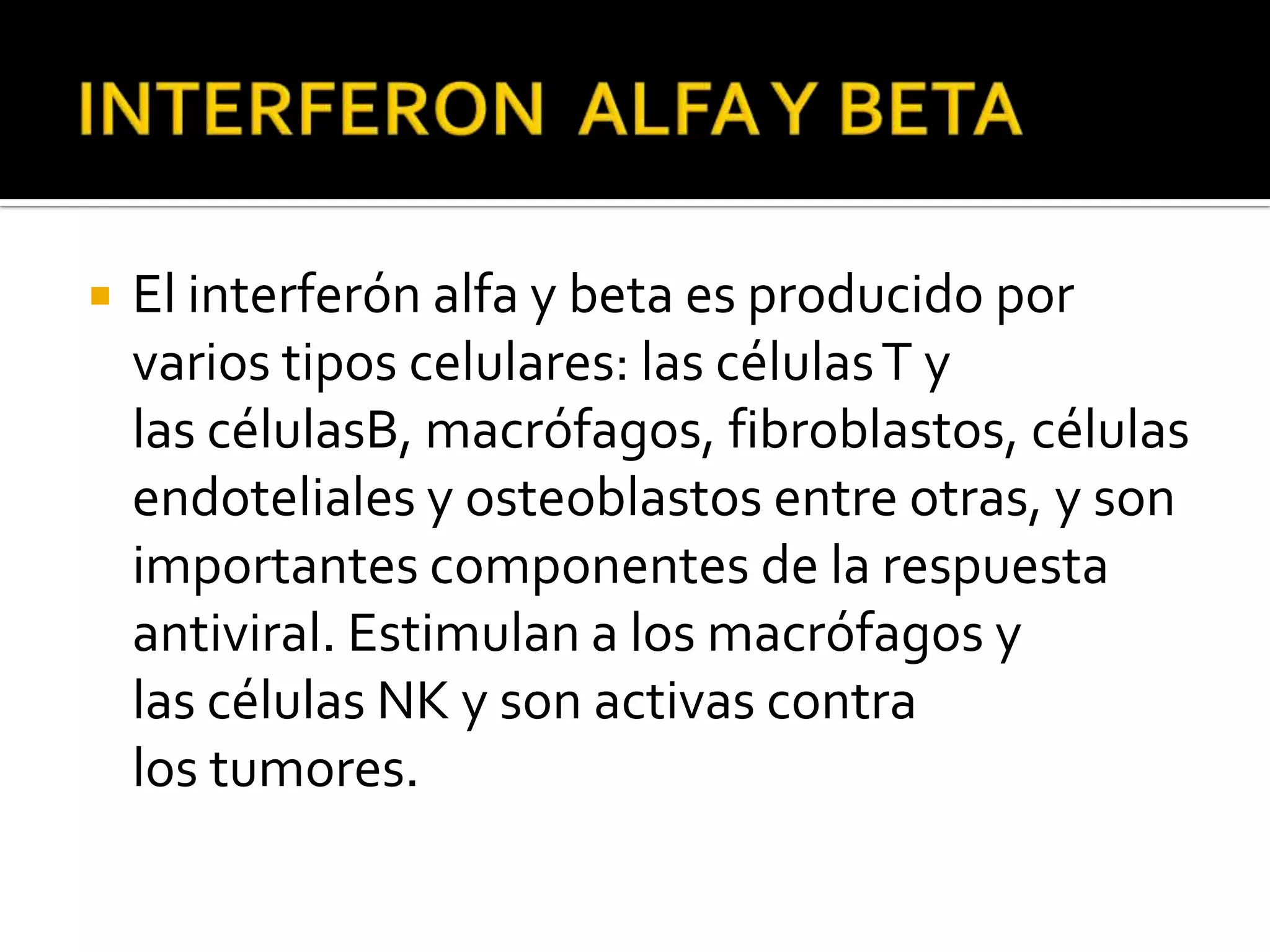    El interferón alfa y beta es producido por
    varios tipos celulares: las células T y
    las célulasB, macrófagos, fibroblastos, células
    endoteliales y osteoblastos entre otras, y son
    importantes componentes de la respuesta
    antiviral. Estimulan a los macrófagos y
    las células NK y son activas contra
    los tumores.
 