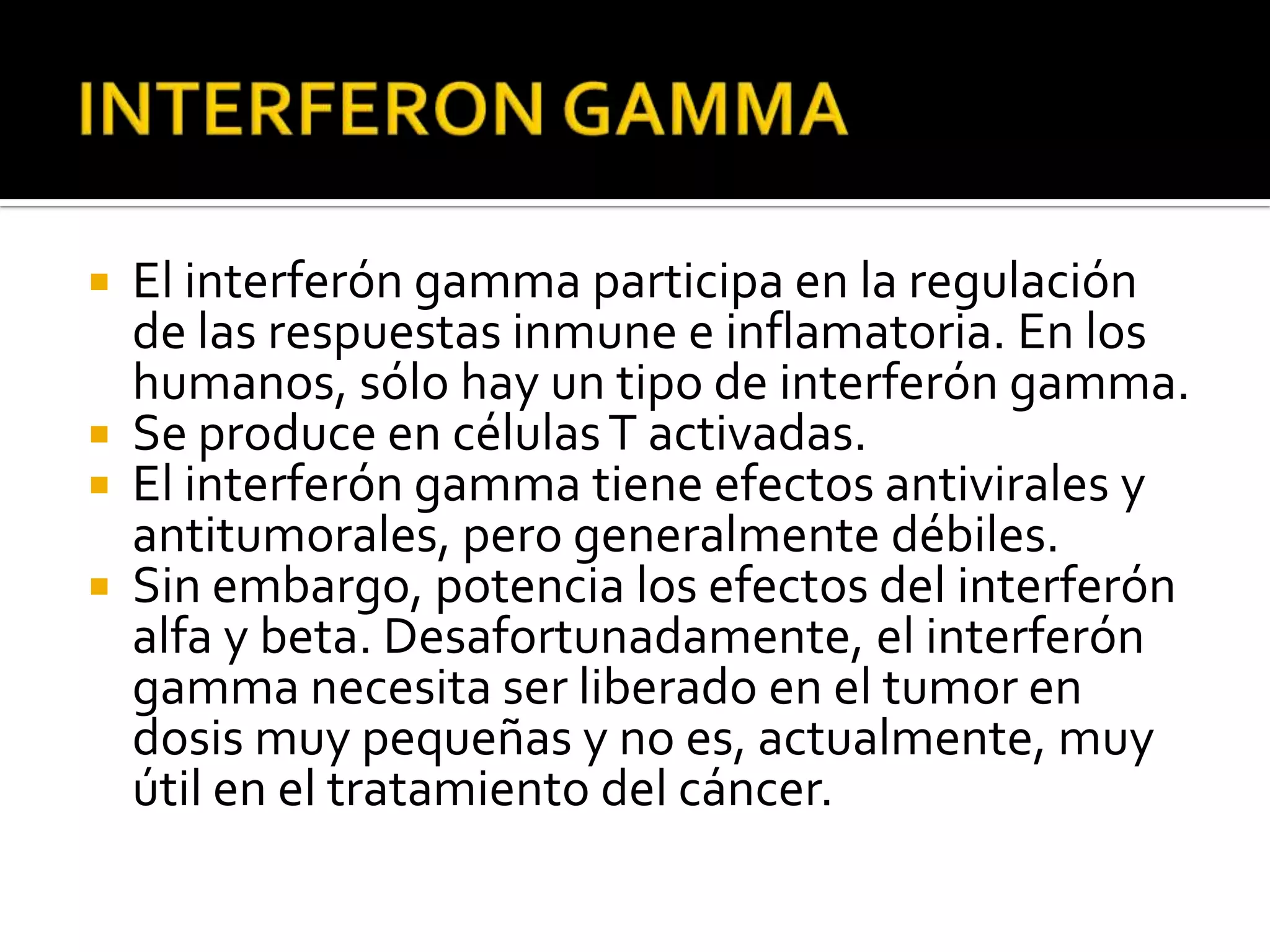    El interferón gamma participa en la regulación
    de las respuestas inmune e inflamatoria. En los
    humanos, sólo hay un tipo de interferón gamma.
   Se produce en células T activadas.
   El interferón gamma tiene efectos antivirales y
    antitumorales, pero generalmente débiles.
   Sin embargo, potencia los efectos del interferón
    alfa y beta. Desafortunadamente, el interferón
    gamma necesita ser liberado en el tumor en
    dosis muy pequeñas y no es, actualmente, muy
    útil en el tratamiento del cáncer.
 