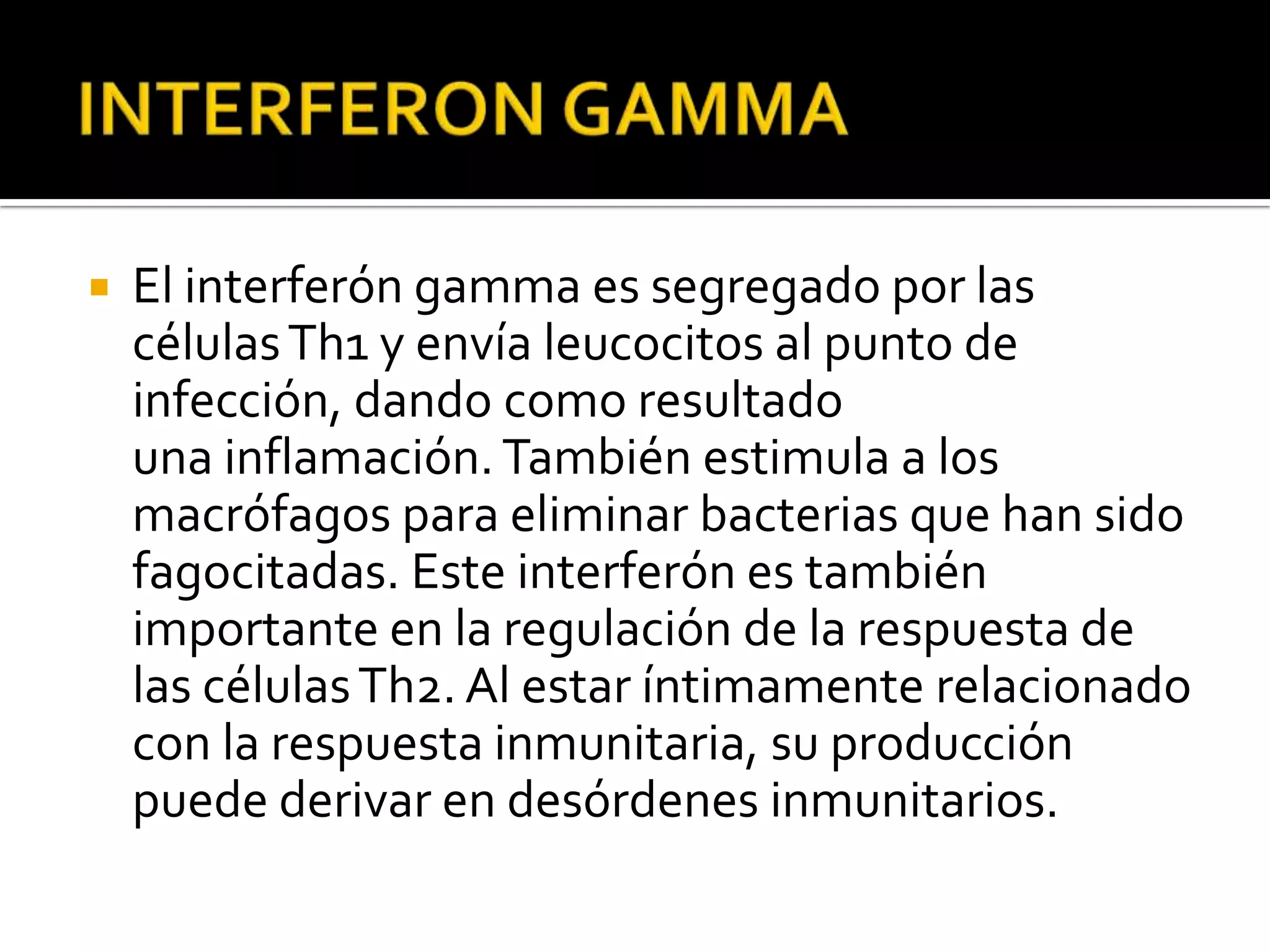    El interferón gamma es segregado por las
    células Th1 y envía leucocitos al punto de
    infección, dando como resultado
    una inflamación. También estimula a los
    macrófagos para eliminar bacterias que han sido
    fagocitadas. Este interferón es también
    importante en la regulación de la respuesta de
    las células Th2. Al estar íntimamente relacionado
    con la respuesta inmunitaria, su producción
    puede derivar en desórdenes inmunitarios.
 