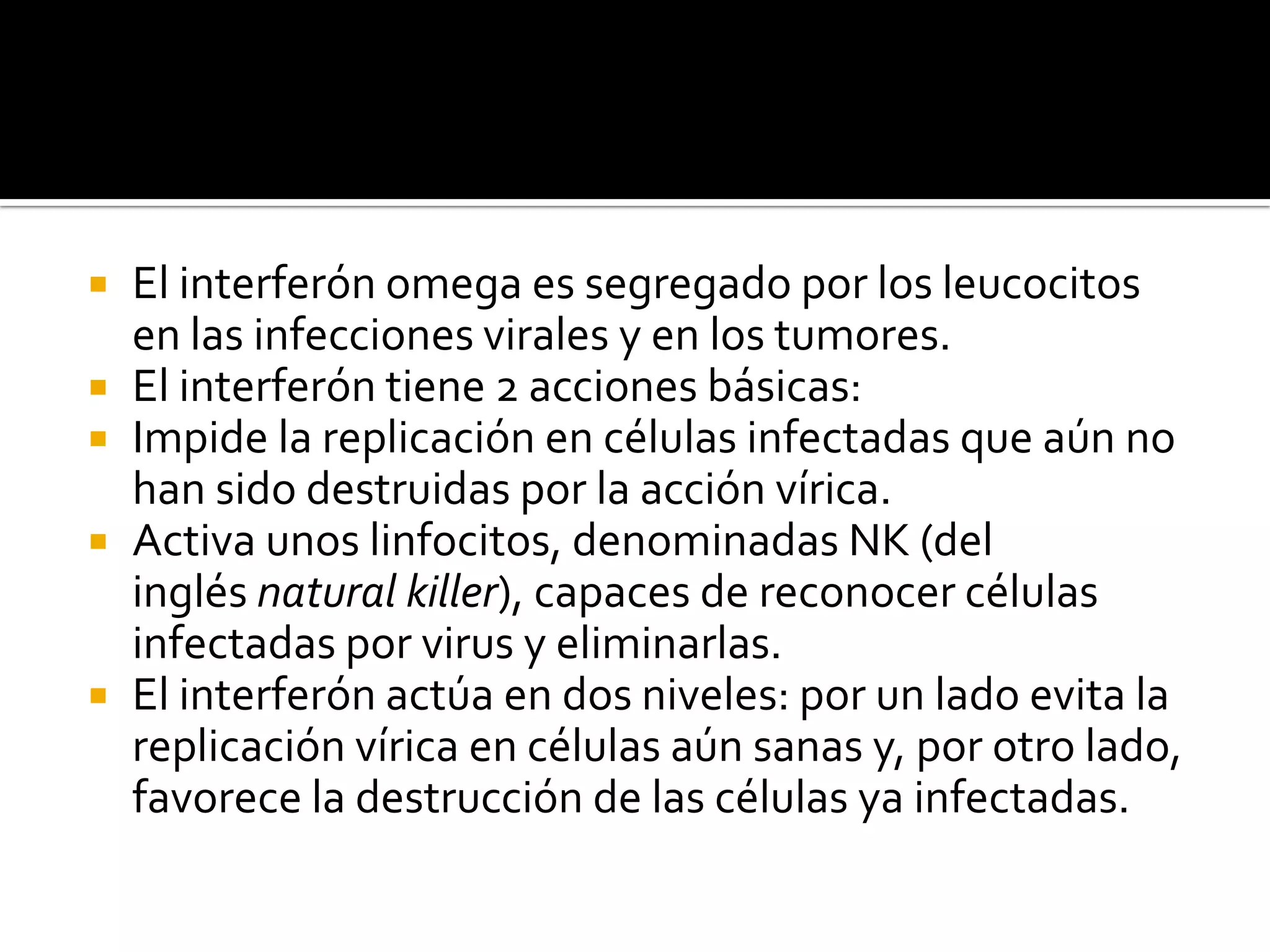    El interferón omega es segregado por los leucocitos
    en las infecciones virales y en los tumores.
   El interferón tiene 2 acciones básicas:
   Impide la replicación en células infectadas que aún no
    han sido destruidas por la acción vírica.
   Activa unos linfocitos, denominadas NK (del
    inglés natural killer), capaces de reconocer células
    infectadas por virus y eliminarlas.
   El interferón actúa en dos niveles: por un lado evita la
    replicación vírica en células aún sanas y, por otro lado,
    favorece la destrucción de las células ya infectadas.
 