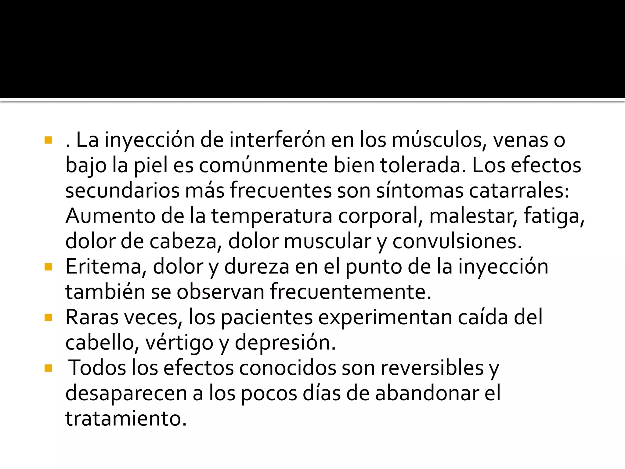  . La inyección de interferón en los músculos, venas o
  bajo la piel es comúnmente bien tolerada. Los efectos
  secundarios más frecuentes son síntomas catarrales:
  Aumento de la temperatura corporal, malestar, fatiga,
  dolor de cabeza, dolor muscular y convulsiones.
 Eritema, dolor y dureza en el punto de la inyección
  también se observan frecuentemente.
 Raras veces, los pacientes experimentan caída del
  cabello, vértigo y depresión.
 Todos los efectos conocidos son reversibles y
  desaparecen a los pocos días de abandonar el
  tratamiento.
 